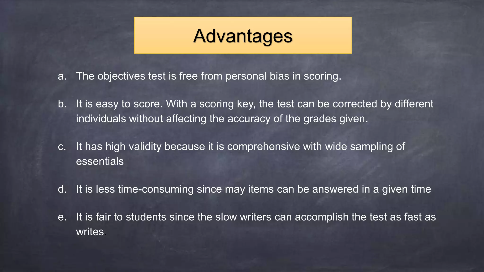 a. The objectives test is free from personal bias in scoring.
b. It is easy to score. With a scoring key, the test can be corrected by different
individuals without affecting the accuracy of the grades given.
c. It has high validity because it is comprehensive with wide sampling of
essentials
d. It is less time-consuming since may items can be answered in a given time
e. It is fair to students since the slow writers can accomplish the test as fast as
writes.
Advantages
 