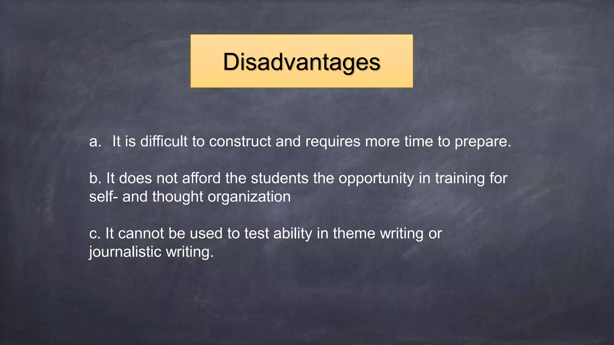 a. It is difficult to construct and requires more time to prepare.
b. It does not afford the students the opportunity in training for
self- and thought organization
c. It cannot be used to test ability in theme writing or
journalistic writing.
Disadvantages
 