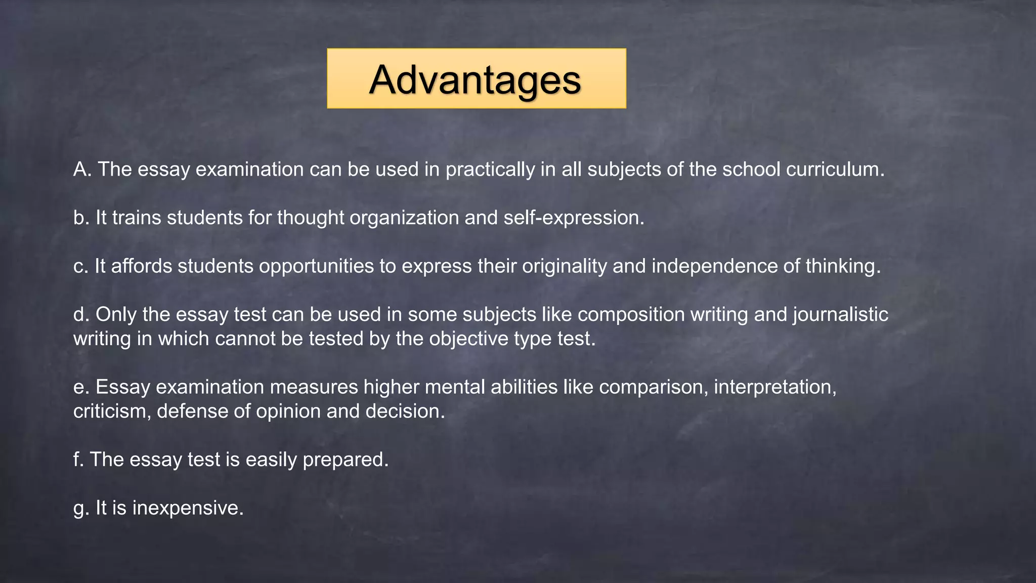 A. The essay examination can be used in practically in all subjects of the school curriculum.
b. It trains students for thought organization and self-expression.
c. It affords students opportunities to express their originality and independence of thinking.
d. Only the essay test can be used in some subjects like composition writing and journalistic
writing in which cannot be tested by the objective type test.
e. Essay examination measures higher mental abilities like comparison, interpretation,
criticism, defense of opinion and decision.
f. The essay test is easily prepared.
g. It is inexpensive.
Advantages
 