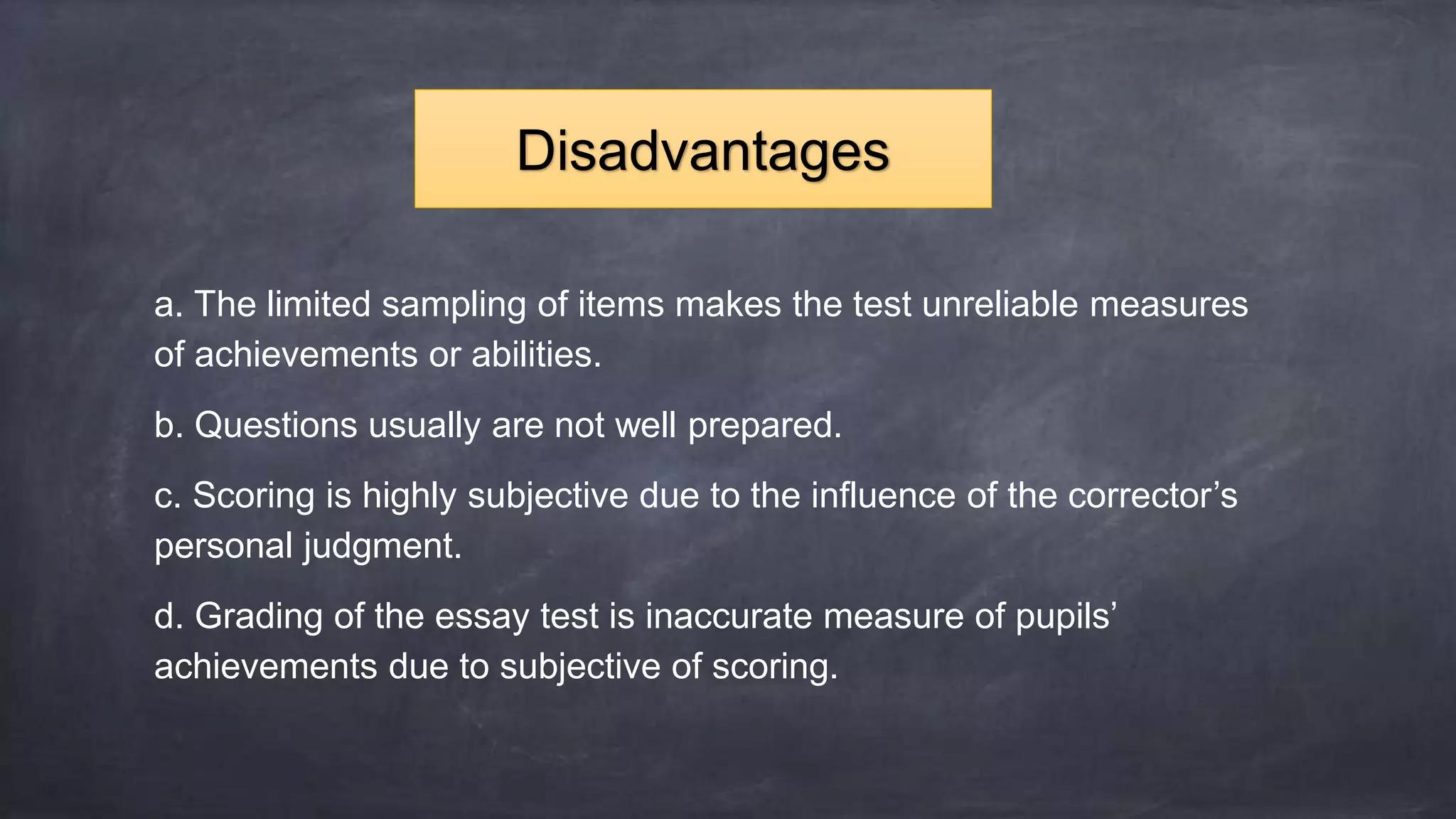 a. The limited sampling of items makes the test unreliable measures
of achievements or abilities.
b. Questions usually are not well prepared.
c. Scoring is highly subjective due to the influence of the corrector’s
personal judgment.
d. Grading of the essay test is inaccurate measure of pupils’
achievements due to subjective of scoring.
Disadvantages
 