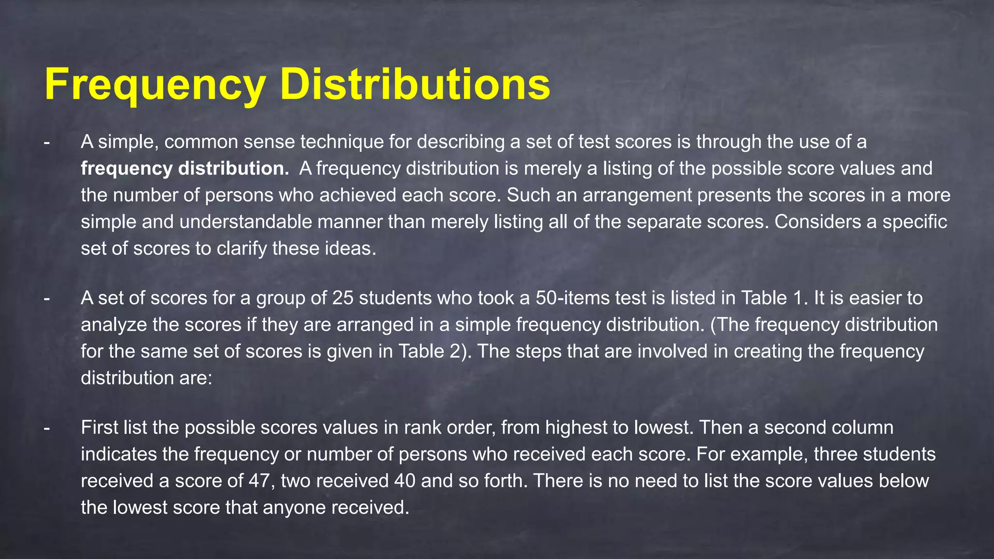 Frequency Distributions
- A simple, common sense technique for describing a set of test scores is through the use of a
frequency distribution. A frequency distribution is merely a listing of the possible score values and
the number of persons who achieved each score. Such an arrangement presents the scores in a more
simple and understandable manner than merely listing all of the separate scores. Considers a specific
set of scores to clarify these ideas.
- A set of scores for a group of 25 students who took a 50-items test is listed in Table 1. It is easier to
analyze the scores if they are arranged in a simple frequency distribution. (The frequency distribution
for the same set of scores is given in Table 2). The steps that are involved in creating the frequency
distribution are:
- First list the possible scores values in rank order, from highest to lowest. Then a second column
indicates the frequency or number of persons who received each score. For example, three students
received a score of 47, two received 40 and so forth. There is no need to list the score values below
the lowest score that anyone received.
 