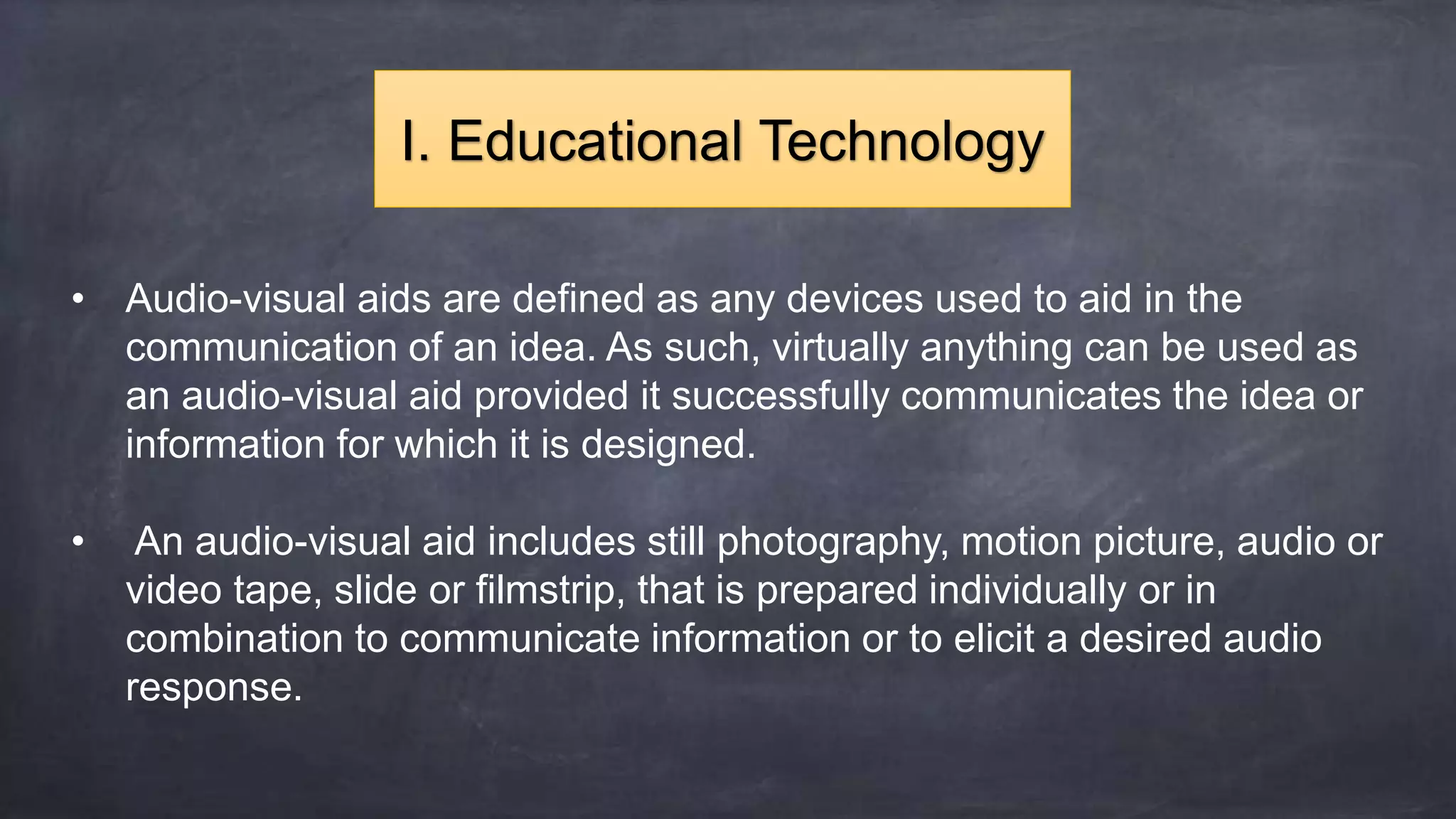 • Audio-visual aids are defined as any devices used to aid in the
communication of an idea. As such, virtually anything can be used as
an audio-visual aid provided it successfully communicates the idea or
information for which it is designed.
• An audio-visual aid includes still photography, motion picture, audio or
video tape, slide or filmstrip, that is prepared individually or in
combination to communicate information or to elicit a desired audio
response.
I. Educational Technology
 