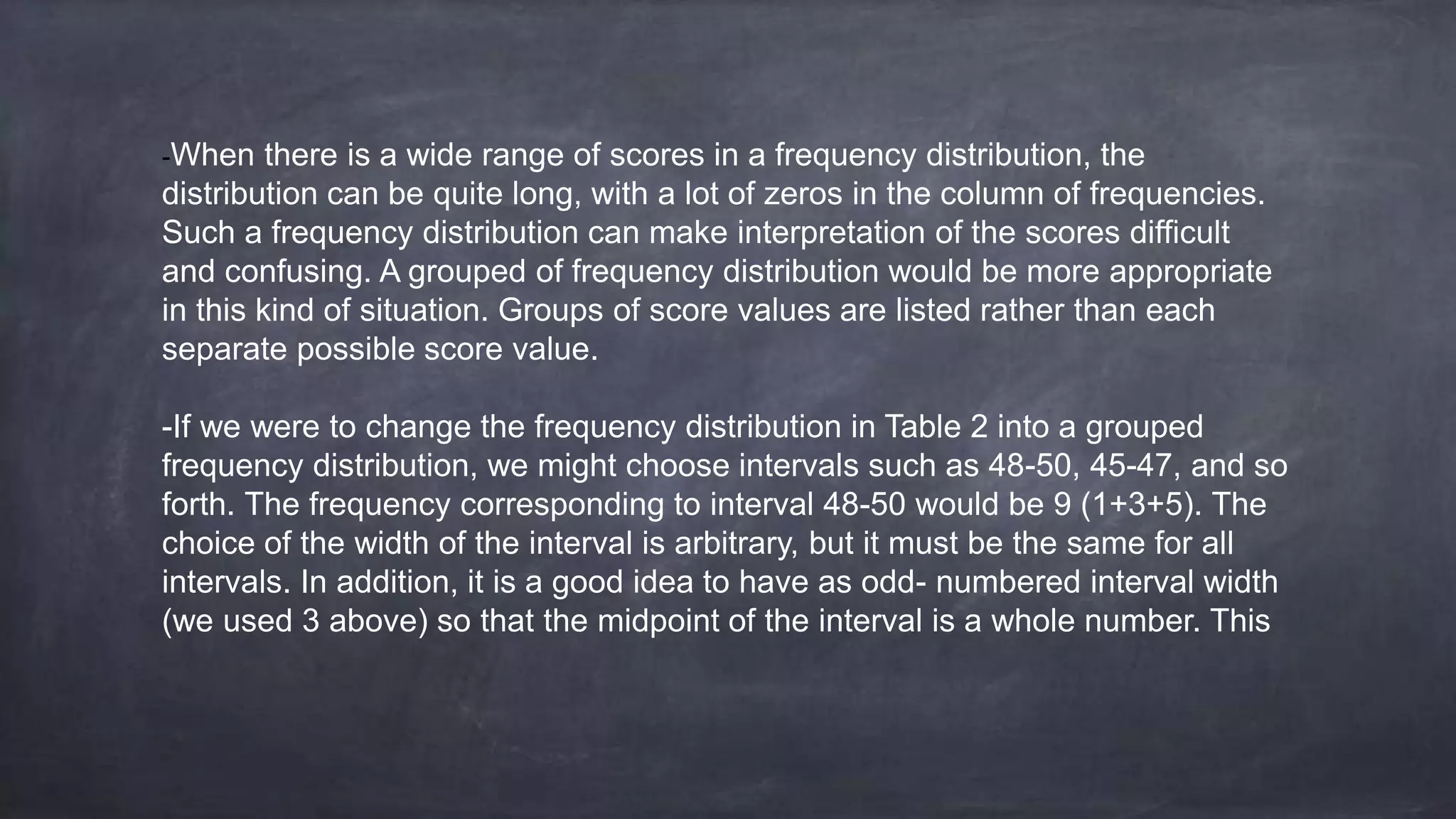 -When there is a wide range of scores in a frequency distribution, the
distribution can be quite long, with a lot of zeros in the column of frequencies.
Such a frequency distribution can make interpretation of the scores difficult
and confusing. A grouped of frequency distribution would be more appropriate
in this kind of situation. Groups of score values are listed rather than each
separate possible score value.
-If we were to change the frequency distribution in Table 2 into a grouped
frequency distribution, we might choose intervals such as 48-50, 45-47, and so
forth. The frequency corresponding to interval 48-50 would be 9 (1+3+5). The
choice of the width of the interval is arbitrary, but it must be the same for all
intervals. In addition, it is a good idea to have as odd- numbered interval width
(we used 3 above) so that the midpoint of the interval is a whole number. This
 