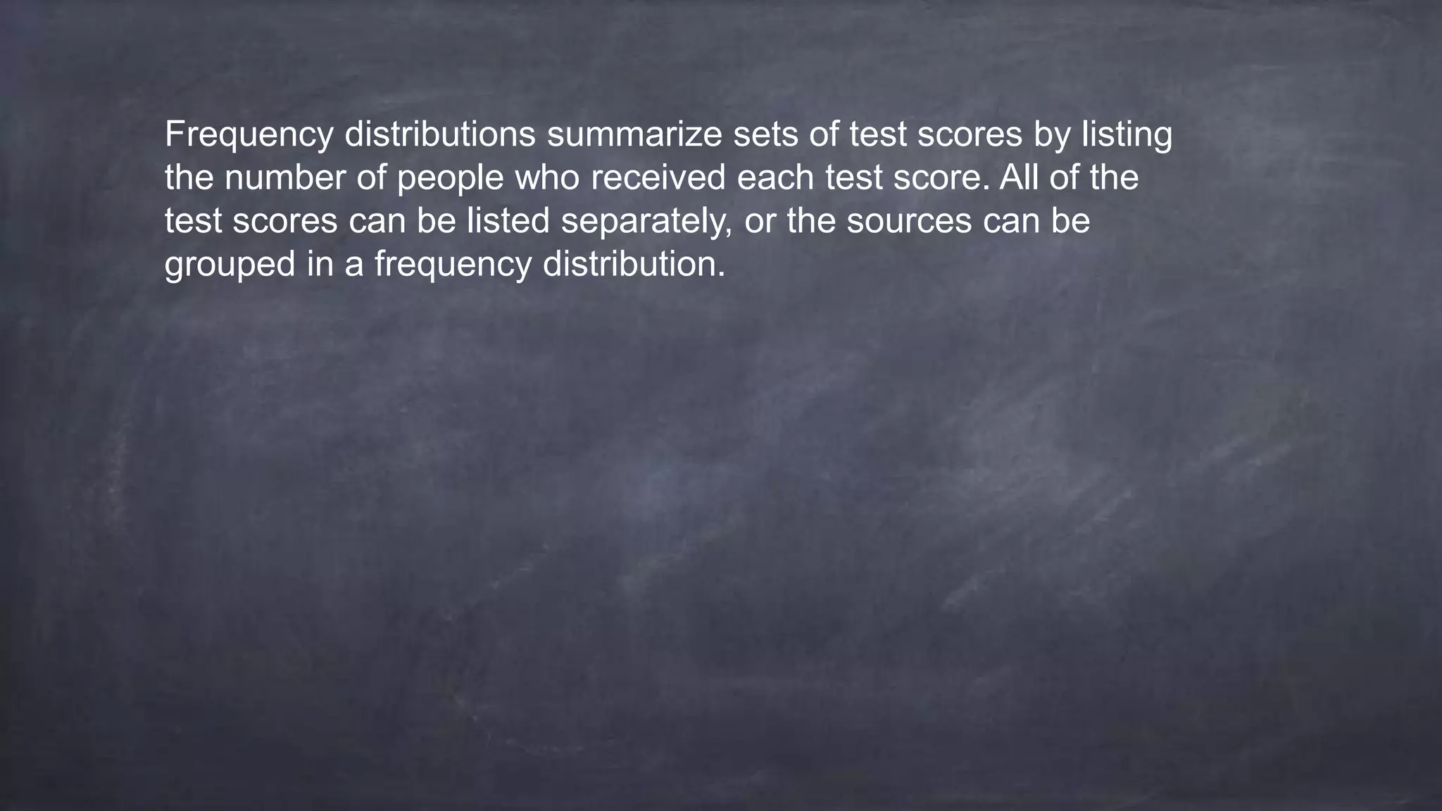 Frequency distributions summarize sets of test scores by listing
the number of people who received each test score. All of the
test scores can be listed separately, or the sources can be
grouped in a frequency distribution.
 