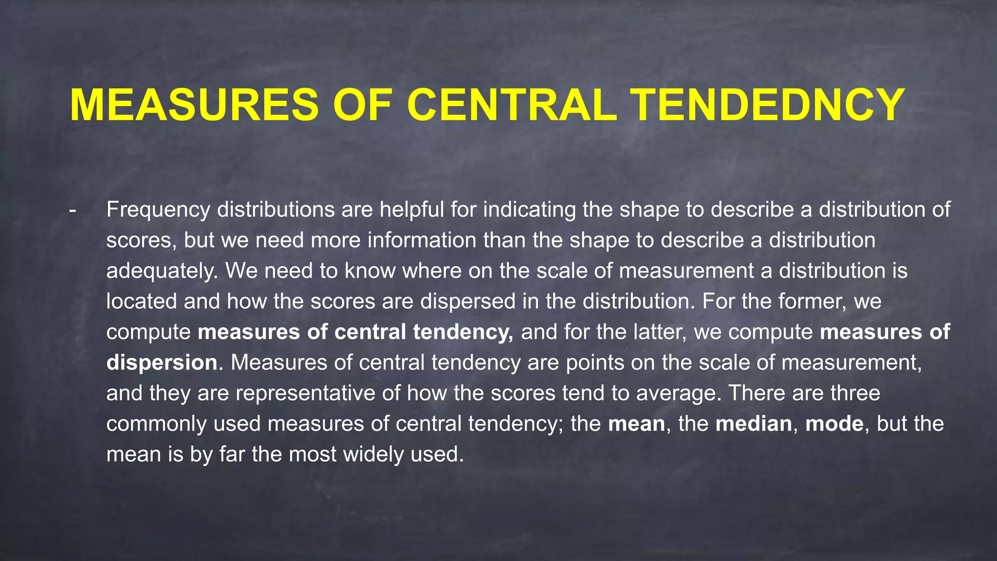 MEASURES OF CENTRAL TENDEDNCY
- Frequency distributions are helpful for indicating the shape to describe a distribution of
scores, but we need more information than the shape to describe a distribution
adequately. We need to know where on the scale of measurement a distribution is
located and how the scores are dispersed in the distribution. For the former, we
compute measures of central tendency, and for the latter, we compute measures of
dispersion. Measures of central tendency are points on the scale of measurement,
and they are representative of how the scores tend to average. There are three
commonly used measures of central tendency; the mean, the median, mode, but the
mean is by far the most widely used.
 