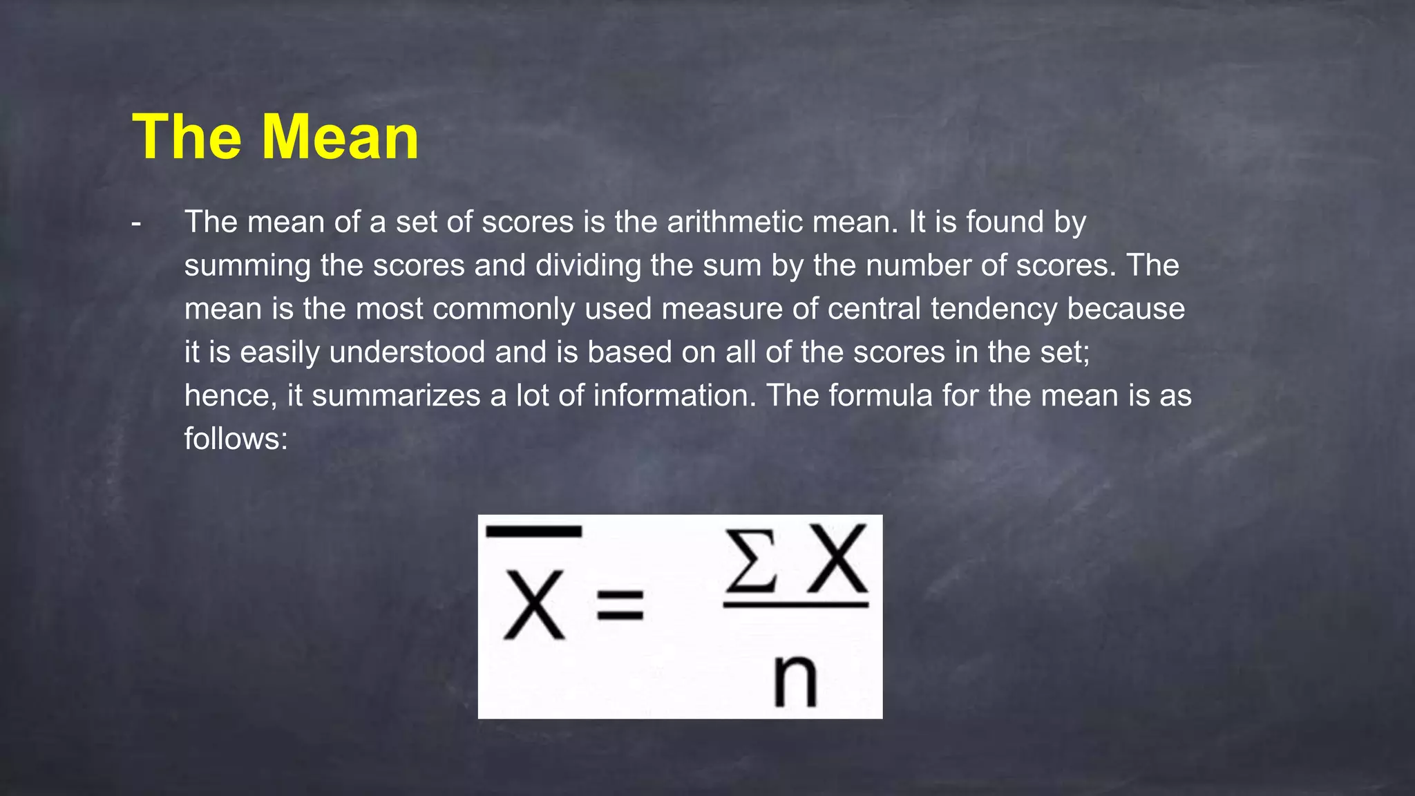 The Mean
- The mean of a set of scores is the arithmetic mean. It is found by
summing the scores and dividing the sum by the number of scores. The
mean is the most commonly used measure of central tendency because
it is easily understood and is based on all of the scores in the set;
hence, it summarizes a lot of information. The formula for the mean is as
follows:
 