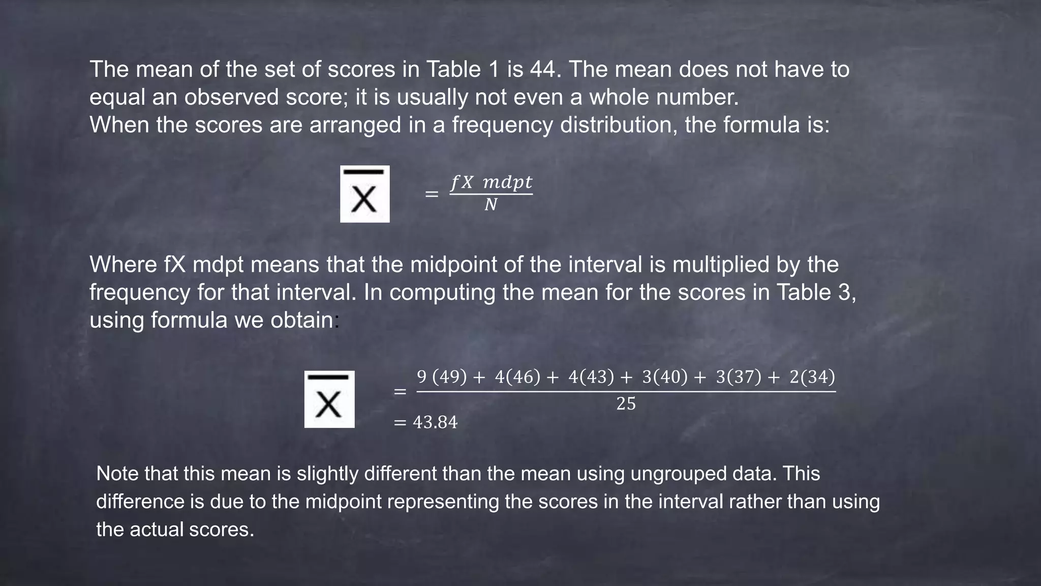 The mean of the set of scores in Table 1 is 44. The mean does not have to
equal an observed score; it is usually not even a whole number.
When the scores are arranged in a frequency distribution, the formula is:
=
𝑓𝑋 𝑚𝑑𝑝𝑡
𝑁
Where fX mdpt means that the midpoint of the interval is multiplied by the
frequency for that interval. In computing the mean for the scores in Table 3,
using formula we obtain:
=
9 49 + 4 46 + 4 43 + 3 40 + 3 37 + 2(34
25
= 43.84
Note that this mean is slightly different than the mean using ungrouped data. This
difference is due to the midpoint representing the scores in the interval rather than using
the actual scores.
 