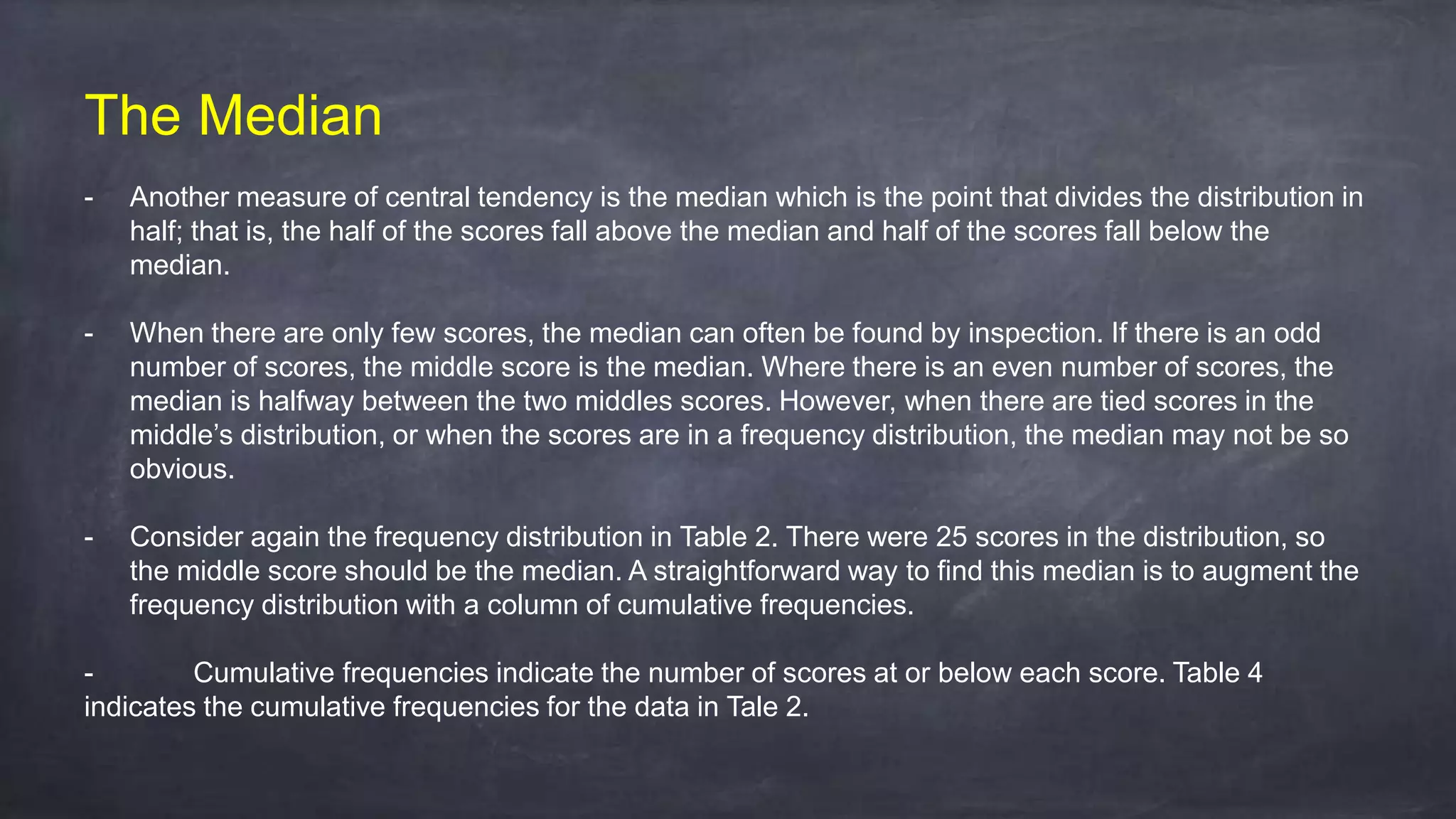 The Median
- Another measure of central tendency is the median which is the point that divides the distribution in
half; that is, the half of the scores fall above the median and half of the scores fall below the
median.
- When there are only few scores, the median can often be found by inspection. If there is an odd
number of scores, the middle score is the median. Where there is an even number of scores, the
median is halfway between the two middles scores. However, when there are tied scores in the
middle’s distribution, or when the scores are in a frequency distribution, the median may not be so
obvious.
- Consider again the frequency distribution in Table 2. There were 25 scores in the distribution, so
the middle score should be the median. A straightforward way to find this median is to augment the
frequency distribution with a column of cumulative frequencies.
- Cumulative frequencies indicate the number of scores at or below each score. Table 4
indicates the cumulative frequencies for the data in Tale 2.
 