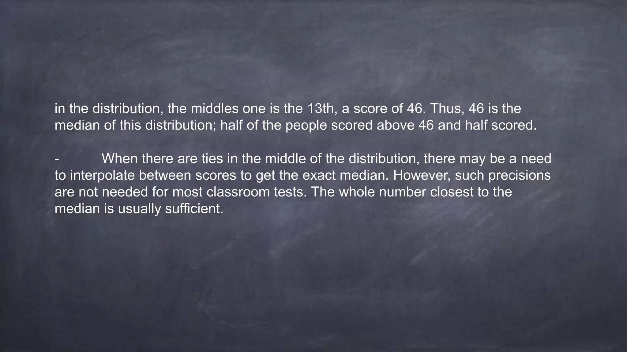 in the distribution, the middles one is the 13th, a score of 46. Thus, 46 is the
median of this distribution; half of the people scored above 46 and half scored.
- When there are ties in the middle of the distribution, there may be a need
to interpolate between scores to get the exact median. However, such precisions
are not needed for most classroom tests. The whole number closest to the
median is usually sufficient.
 