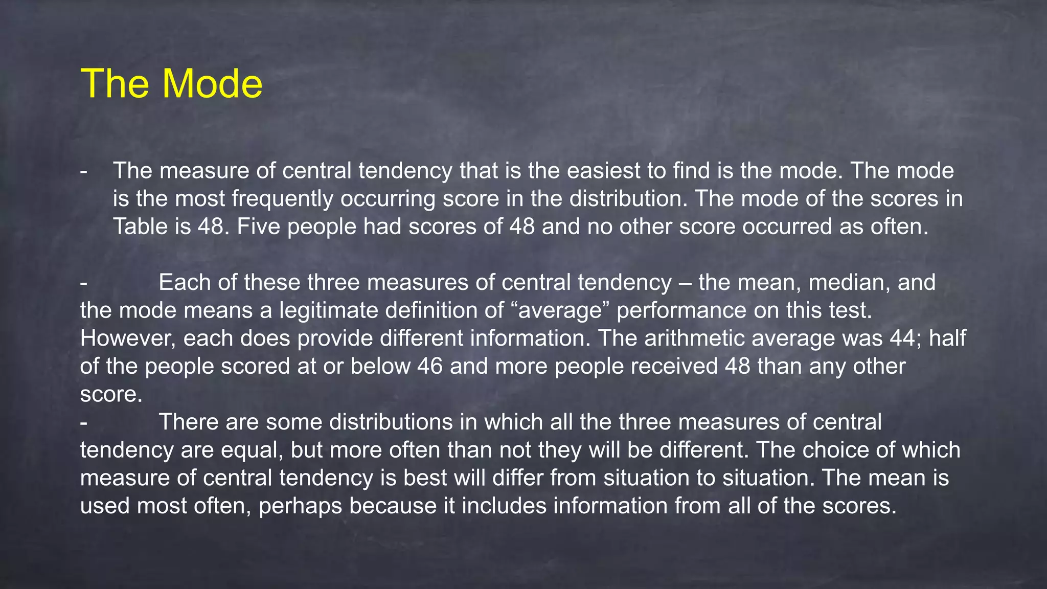The Mode
- The measure of central tendency that is the easiest to find is the mode. The mode
is the most frequently occurring score in the distribution. The mode of the scores in
Table is 48. Five people had scores of 48 and no other score occurred as often.
- Each of these three measures of central tendency – the mean, median, and
the mode means a legitimate definition of “average” performance on this test.
However, each does provide different information. The arithmetic average was 44; half
of the people scored at or below 46 and more people received 48 than any other
score.
- There are some distributions in which all the three measures of central
tendency are equal, but more often than not they will be different. The choice of which
measure of central tendency is best will differ from situation to situation. The mean is
used most often, perhaps because it includes information from all of the scores.
 