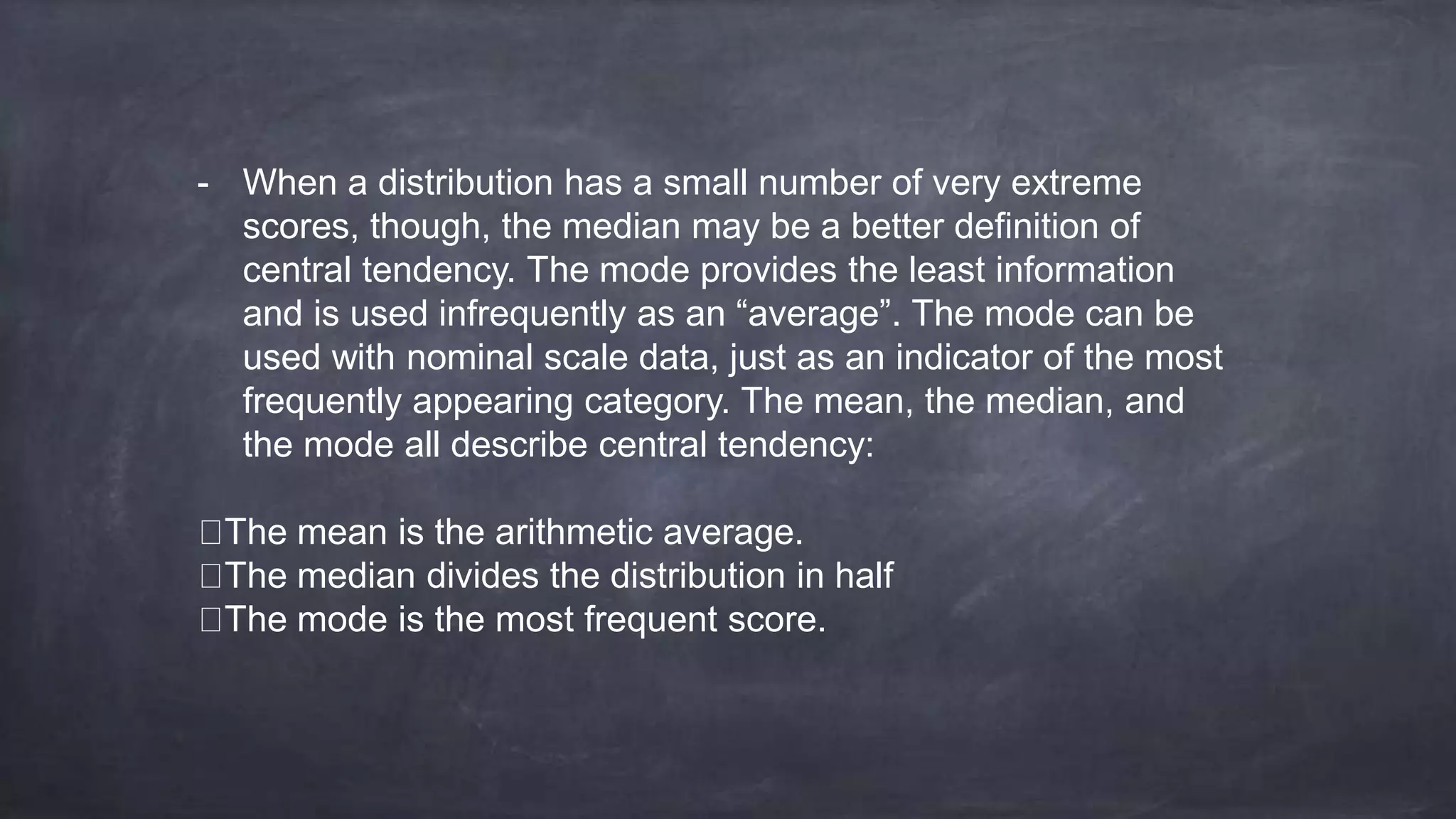 - When a distribution has a small number of very extreme
scores, though, the median may be a better definition of
central tendency. The mode provides the least information
and is used infrequently as an “average”. The mode can be
used with nominal scale data, just as an indicator of the most
frequently appearing category. The mean, the median, and
the mode all describe central tendency:
The mean is the arithmetic average.
The median divides the distribution in half
The mode is the most frequent score.
 