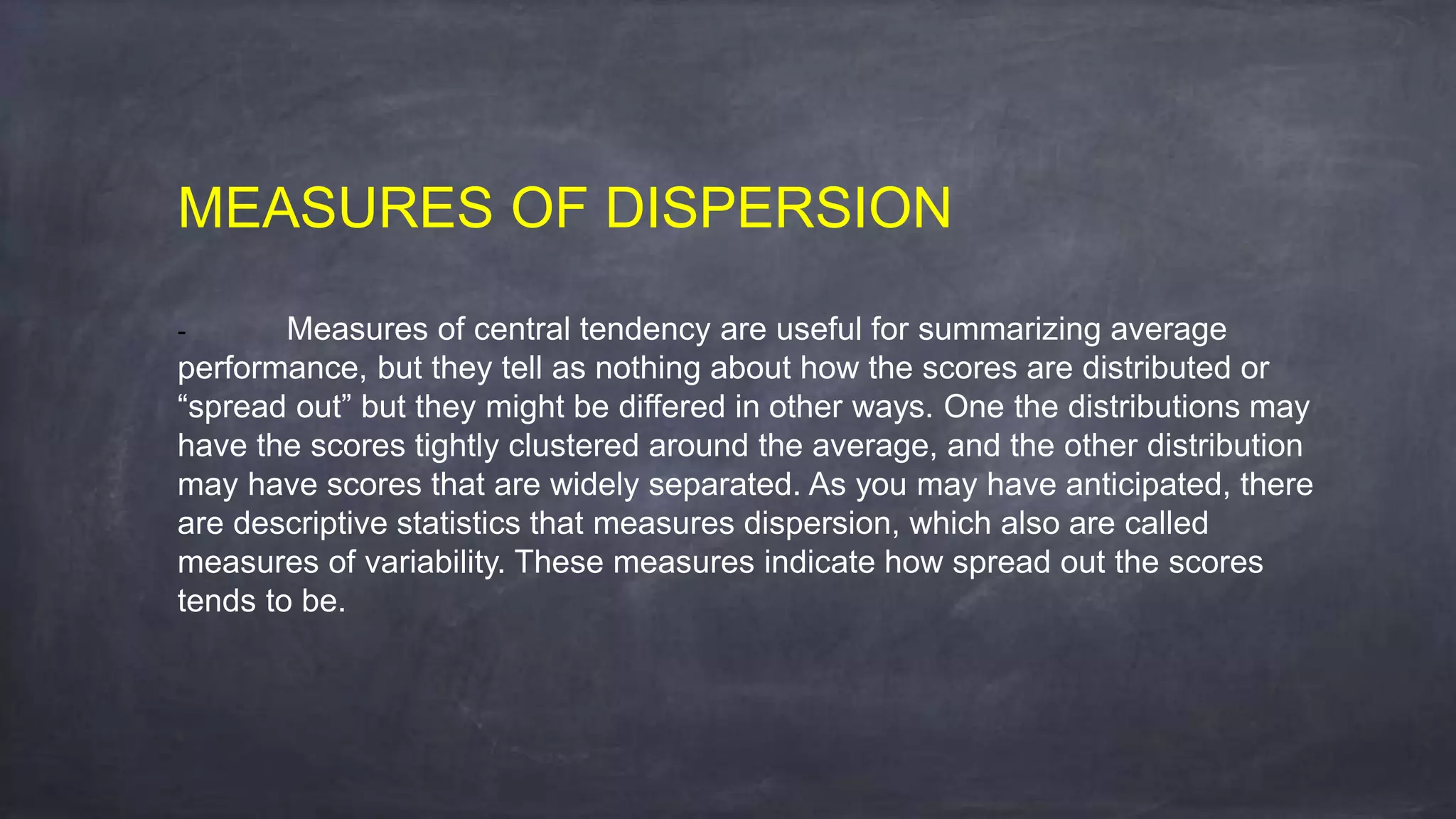 MEASURES OF DISPERSION
- Measures of central tendency are useful for summarizing average
performance, but they tell as nothing about how the scores are distributed or
“spread out” but they might be differed in other ways. One the distributions may
have the scores tightly clustered around the average, and the other distribution
may have scores that are widely separated. As you may have anticipated, there
are descriptive statistics that measures dispersion, which also are called
measures of variability. These measures indicate how spread out the scores
tends to be.
 