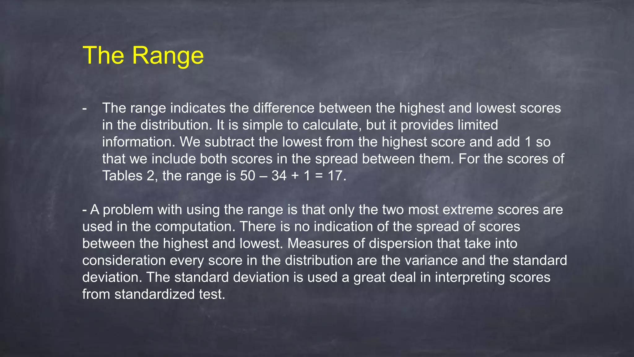 The Range
- The range indicates the difference between the highest and lowest scores
in the distribution. It is simple to calculate, but it provides limited
information. We subtract the lowest from the highest score and add 1 so
that we include both scores in the spread between them. For the scores of
Tables 2, the range is 50 – 34 + 1 = 17.
- A problem with using the range is that only the two most extreme scores are
used in the computation. There is no indication of the spread of scores
between the highest and lowest. Measures of dispersion that take into
consideration every score in the distribution are the variance and the standard
deviation. The standard deviation is used a great deal in interpreting scores
from standardized test.
 