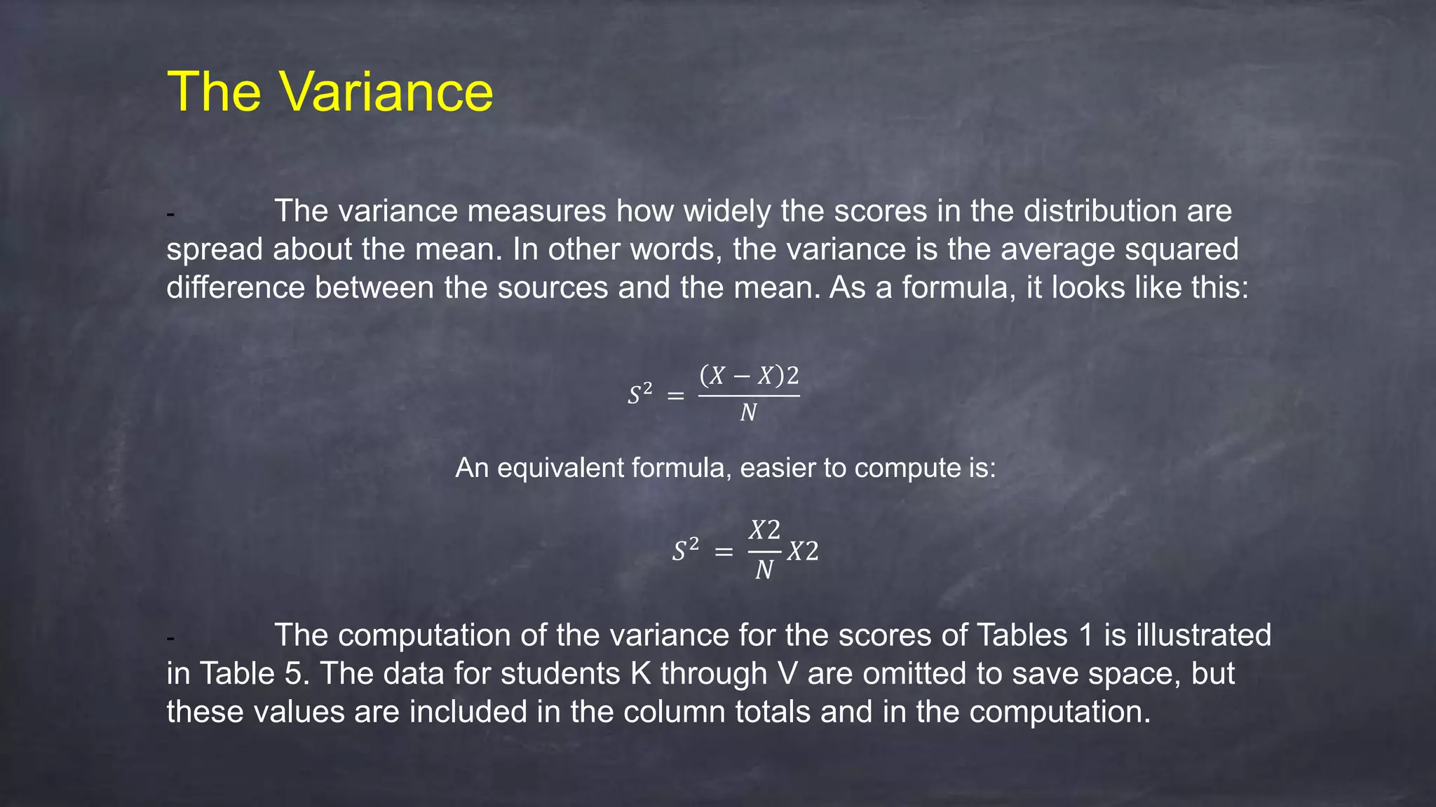 The Variance
- The variance measures how widely the scores in the distribution are
spread about the mean. In other words, the variance is the average squared
difference between the sources and the mean. As a formula, it looks like this:
𝑆2
=
𝑋 − 𝑋 2
𝑁
An equivalent formula, easier to compute is:
𝑆2
=
𝑋2
𝑁
𝑋2
- The computation of the variance for the scores of Tables 1 is illustrated
in Table 5. The data for students K through V are omitted to save space, but
these values are included in the column totals and in the computation.
 