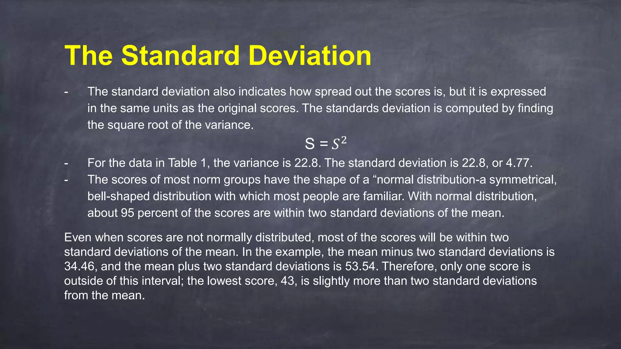 The Standard Deviation
- The standard deviation also indicates how spread out the scores is, but it is expressed
in the same units as the original scores. The standards deviation is computed by finding
the square root of the variance.
S = 𝑆2
- For the data in Table 1, the variance is 22.8. The standard deviation is 22.8, or 4.77.
- The scores of most norm groups have the shape of a “normal distribution-a symmetrical,
bell-shaped distribution with which most people are familiar. With normal distribution,
about 95 percent of the scores are within two standard deviations of the mean.
Even when scores are not normally distributed, most of the scores will be within two
standard deviations of the mean. In the example, the mean minus two standard deviations is
34.46, and the mean plus two standard deviations is 53.54. Therefore, only one score is
outside of this interval; the lowest score, 43, is slightly more than two standard deviations
from the mean.
 