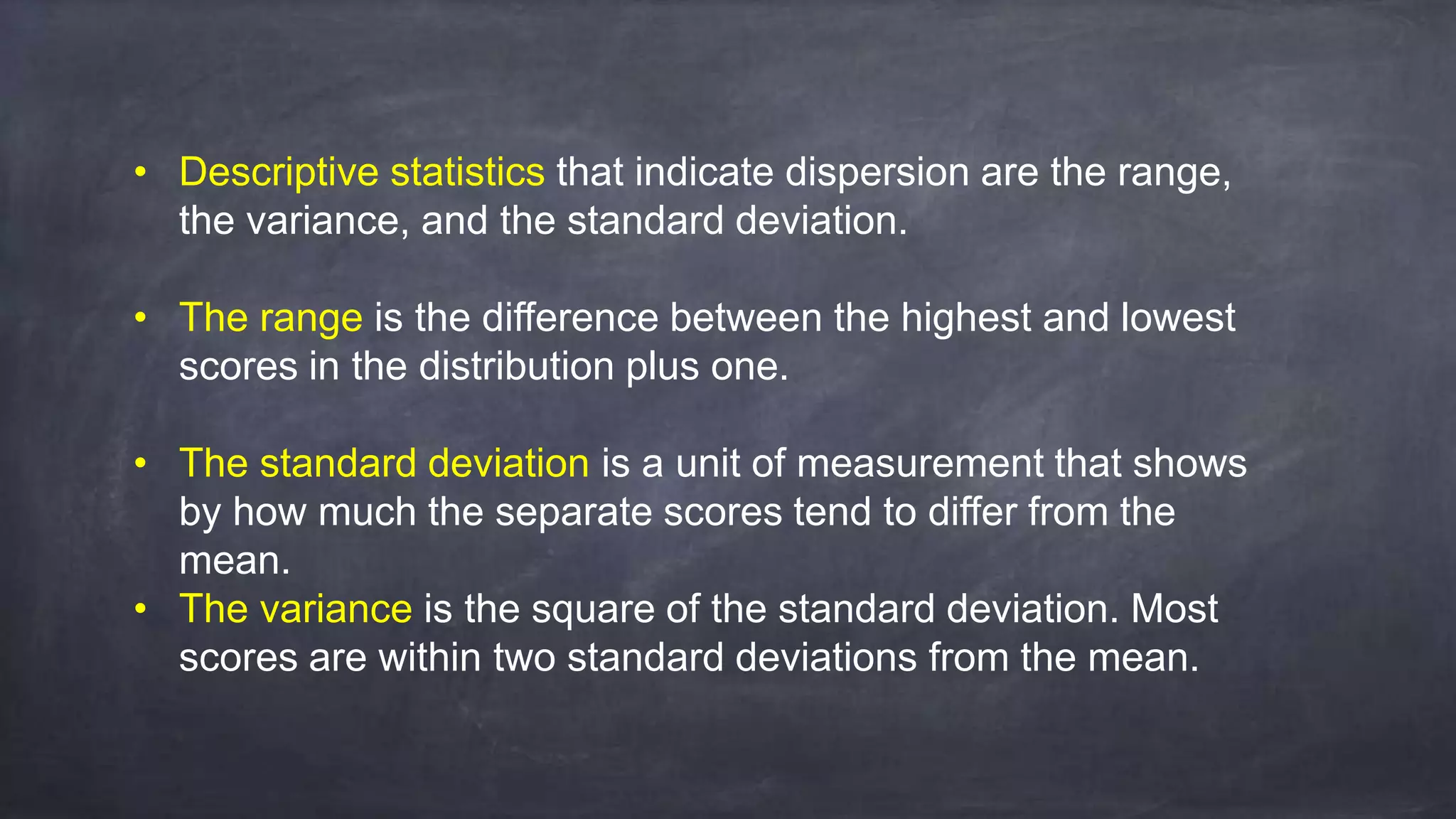 • Descriptive statistics that indicate dispersion are the range,
the variance, and the standard deviation.
• The range is the difference between the highest and lowest
scores in the distribution plus one.
• The standard deviation is a unit of measurement that shows
by how much the separate scores tend to differ from the
mean.
• The variance is the square of the standard deviation. Most
scores are within two standard deviations from the mean.
 