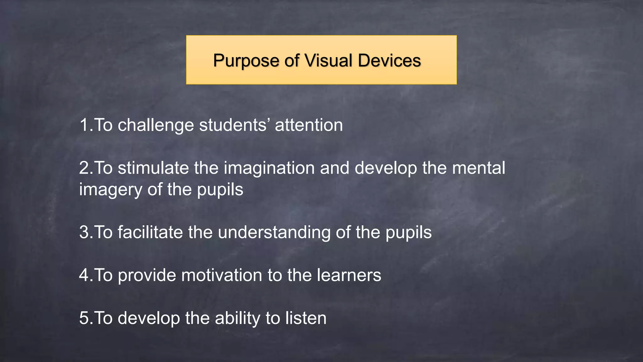 1.To challenge students’ attention
2.To stimulate the imagination and develop the mental
imagery of the pupils
3.To facilitate the understanding of the pupils
4.To provide motivation to the learners
5.To develop the ability to listen
Purpose of Visual Devices
 