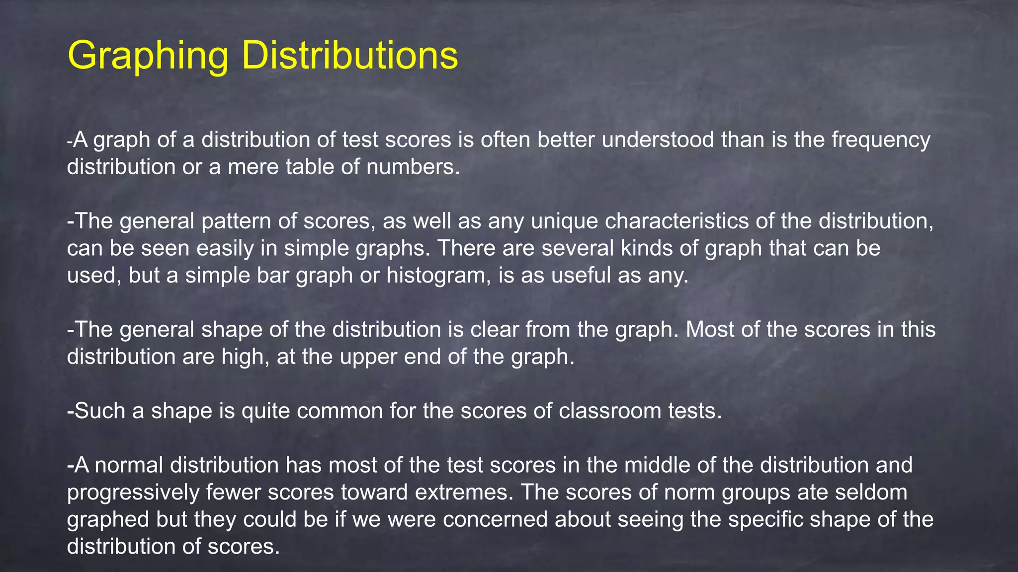Graphing Distributions
-A graph of a distribution of test scores is often better understood than is the frequency
distribution or a mere table of numbers.
-The general pattern of scores, as well as any unique characteristics of the distribution,
can be seen easily in simple graphs. There are several kinds of graph that can be
used, but a simple bar graph or histogram, is as useful as any.
-The general shape of the distribution is clear from the graph. Most of the scores in this
distribution are high, at the upper end of the graph.
-Such a shape is quite common for the scores of classroom tests.
-A normal distribution has most of the test scores in the middle of the distribution and
progressively fewer scores toward extremes. The scores of norm groups ate seldom
graphed but they could be if we were concerned about seeing the specific shape of the
distribution of scores.
 