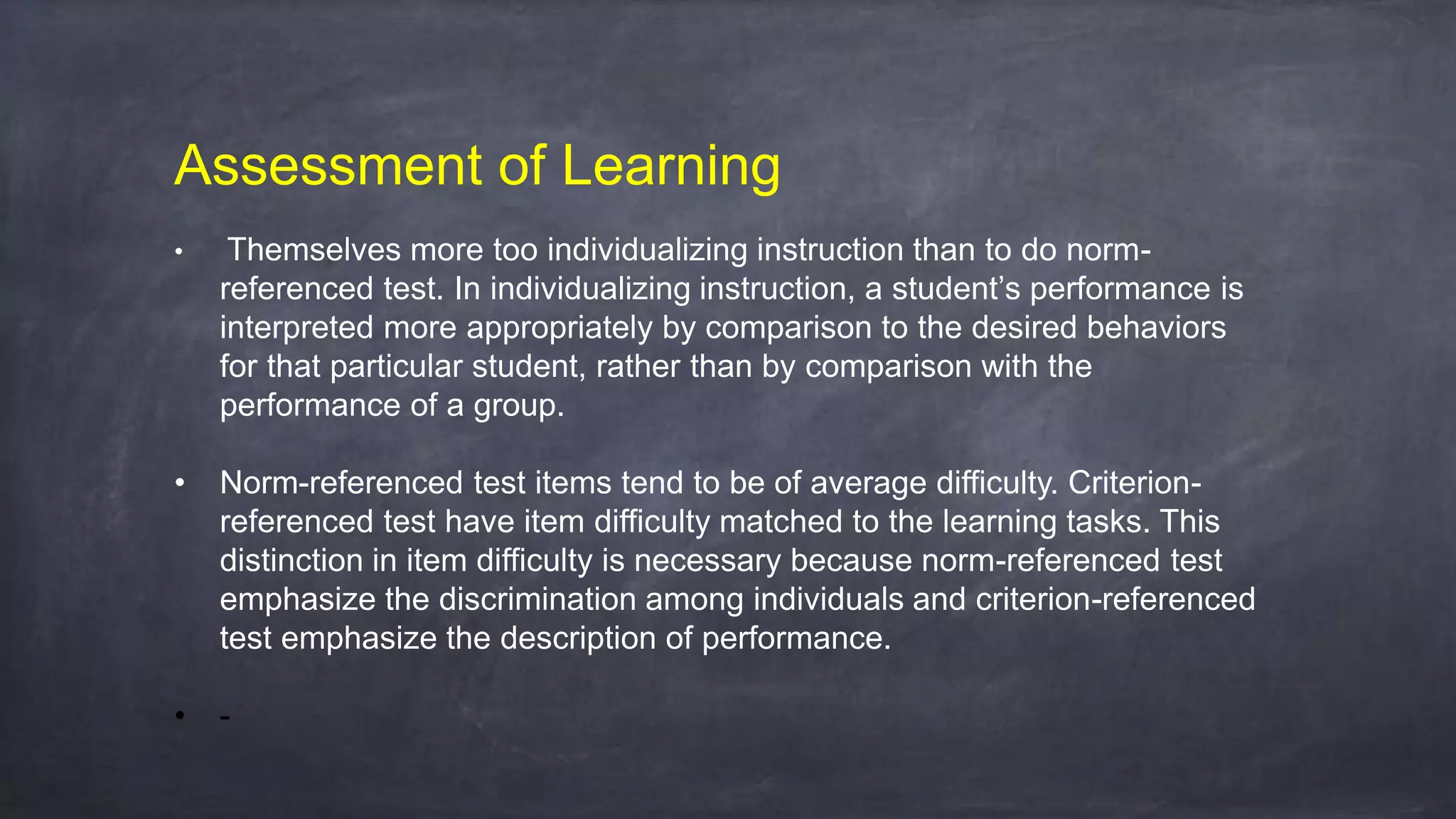 Assessment of Learning
• Themselves more too individualizing instruction than to do norm-
referenced test. In individualizing instruction, a student’s performance is
interpreted more appropriately by comparison to the desired behaviors
for that particular student, rather than by comparison with the
performance of a group.
• Norm-referenced test items tend to be of average difficulty. Criterion-
referenced test have item difficulty matched to the learning tasks. This
distinction in item difficulty is necessary because norm-referenced test
emphasize the discrimination among individuals and criterion-referenced
test emphasize the description of performance.
• -
 