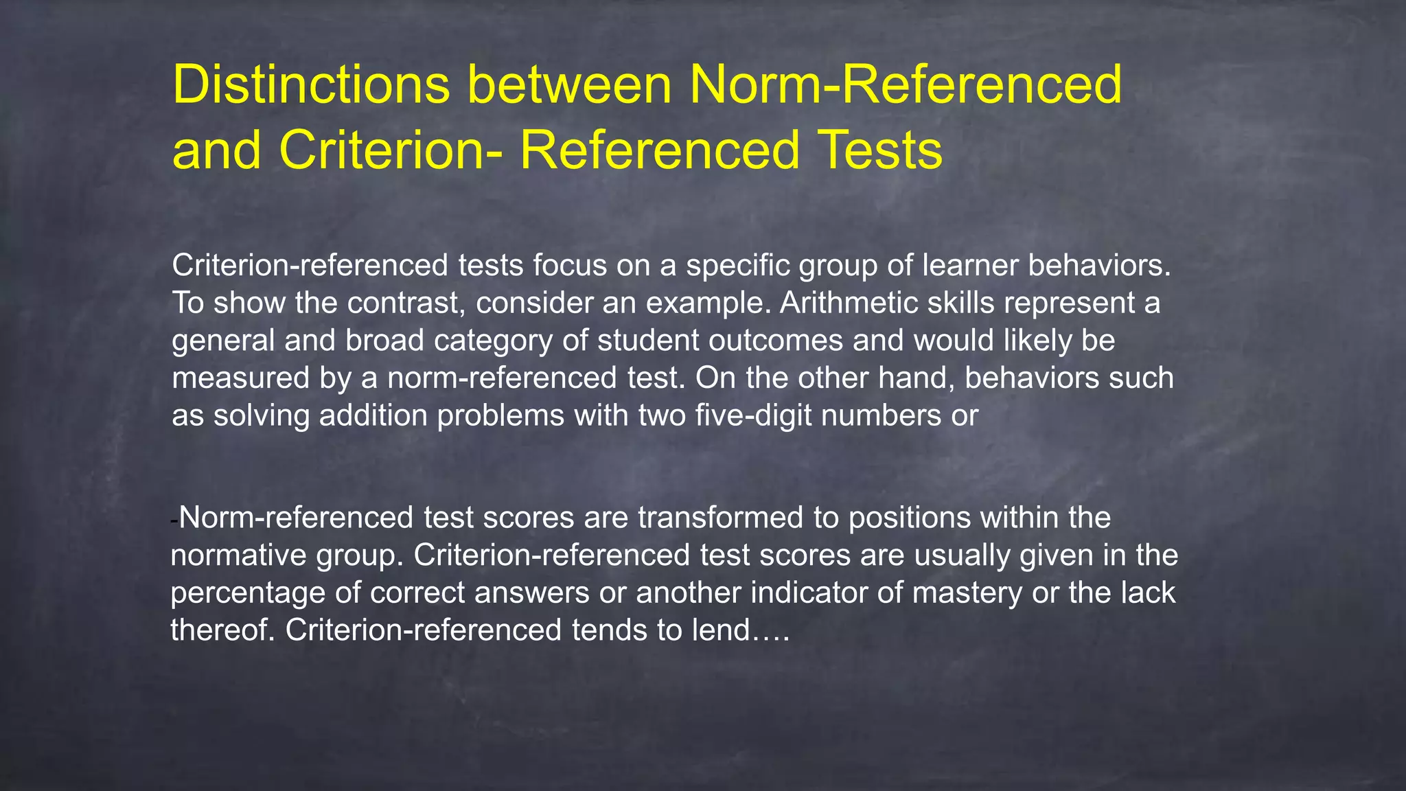 Criterion-referenced tests focus on a specific group of learner behaviors.
To show the contrast, consider an example. Arithmetic skills represent a
general and broad category of student outcomes and would likely be
measured by a norm-referenced test. On the other hand, behaviors such
as solving addition problems with two five-digit numbers or
-Norm-referenced test scores are transformed to positions within the
normative group. Criterion-referenced test scores are usually given in the
percentage of correct answers or another indicator of mastery or the lack
thereof. Criterion-referenced tends to lend….
Distinctions between Norm-Referenced
and Criterion- Referenced Tests
 