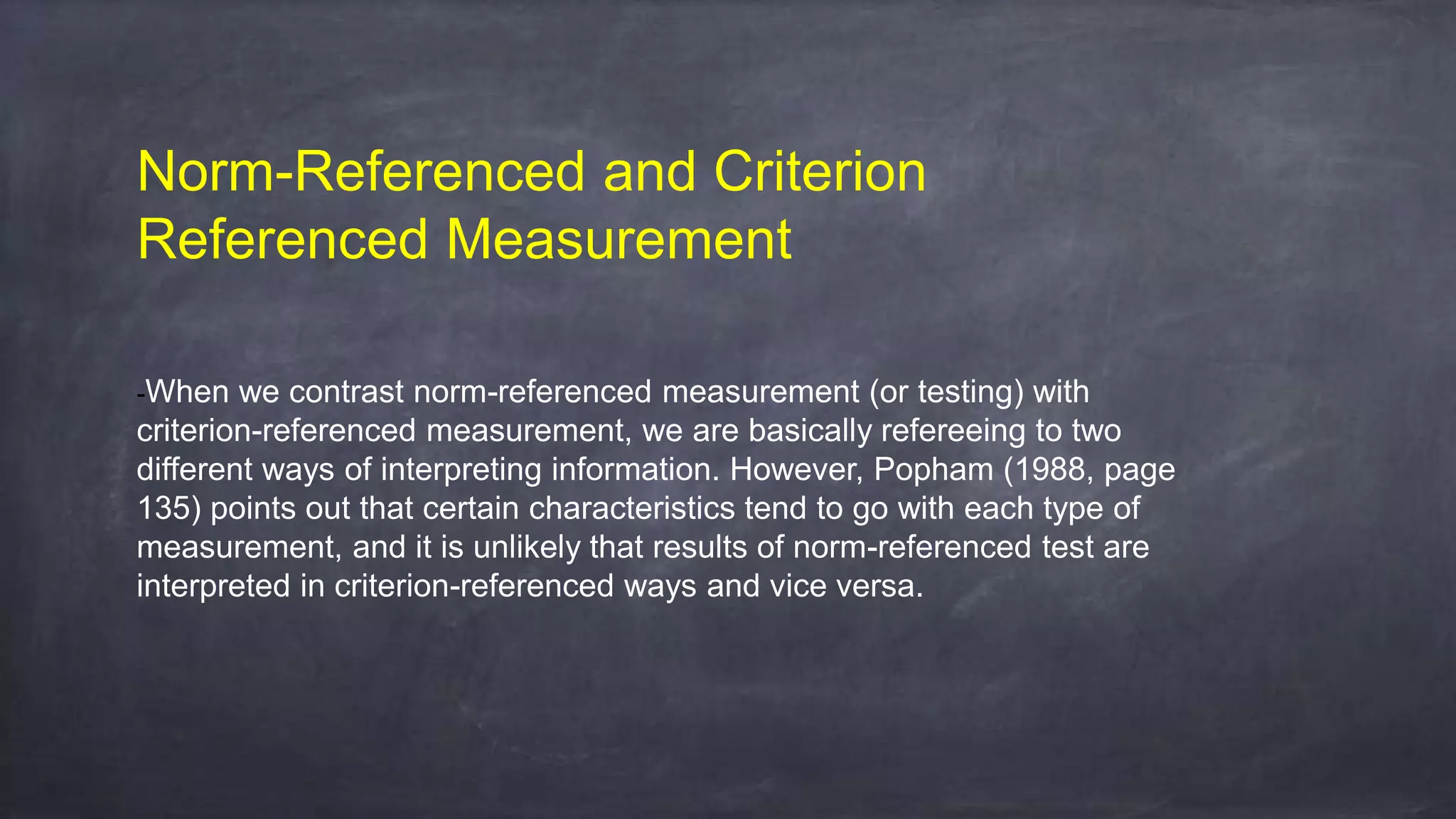 Norm-Referenced and Criterion
Referenced Measurement
-When we contrast norm-referenced measurement (or testing) with
criterion-referenced measurement, we are basically refereeing to two
different ways of interpreting information. However, Popham (1988, page
135) points out that certain characteristics tend to go with each type of
measurement, and it is unlikely that results of norm-referenced test are
interpreted in criterion-referenced ways and vice versa.
 