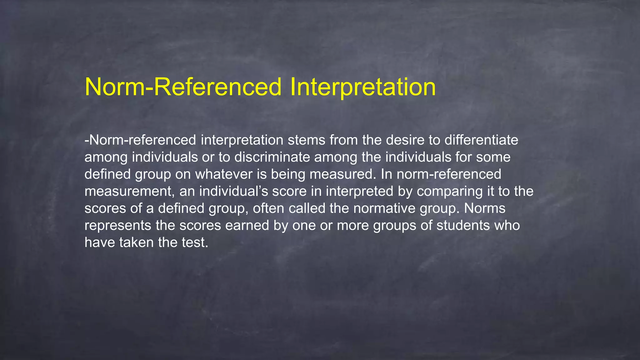Norm-Referenced Interpretation
-Norm-referenced interpretation stems from the desire to differentiate
among individuals or to discriminate among the individuals for some
defined group on whatever is being measured. In norm-referenced
measurement, an individual’s score in interpreted by comparing it to the
scores of a defined group, often called the normative group. Norms
represents the scores earned by one or more groups of students who
have taken the test.
 