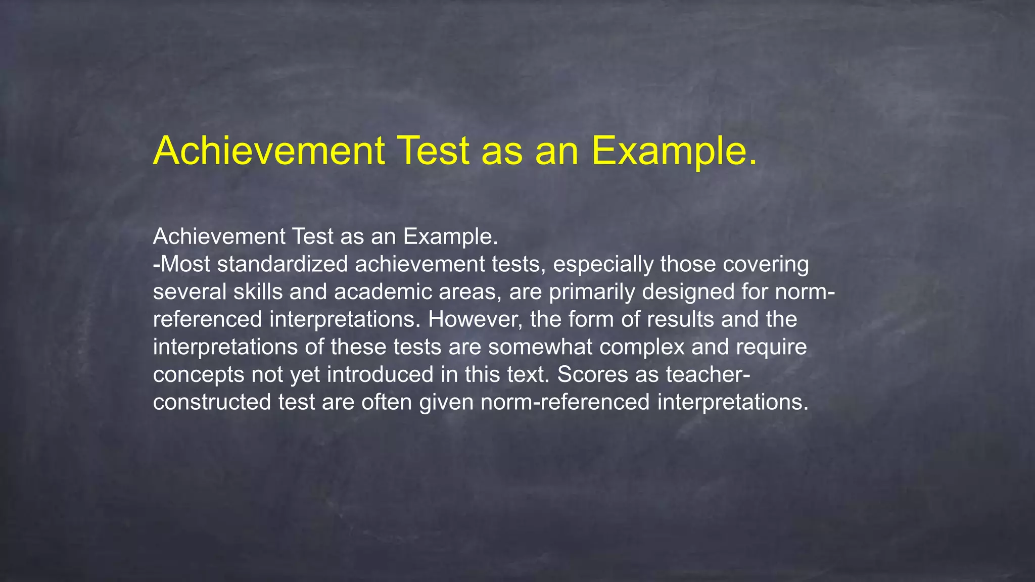 Achievement Test as an Example.
Achievement Test as an Example.
-Most standardized achievement tests, especially those covering
several skills and academic areas, are primarily designed for norm-
referenced interpretations. However, the form of results and the
interpretations of these tests are somewhat complex and require
concepts not yet introduced in this text. Scores as teacher-
constructed test are often given norm-referenced interpretations.
 