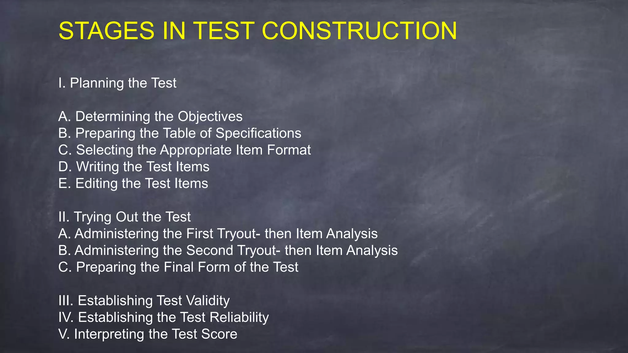 STAGES IN TEST CONSTRUCTION
I. Planning the Test
A. Determining the Objectives
B. Preparing the Table of Specifications
C. Selecting the Appropriate Item Format
D. Writing the Test Items
E. Editing the Test Items
II. Trying Out the Test
A. Administering the First Tryout- then Item Analysis
B. Administering the Second Tryout- then Item Analysis
C. Preparing the Final Form of the Test
III. Establishing Test Validity
IV. Establishing the Test Reliability
V. Interpreting the Test Score
 
