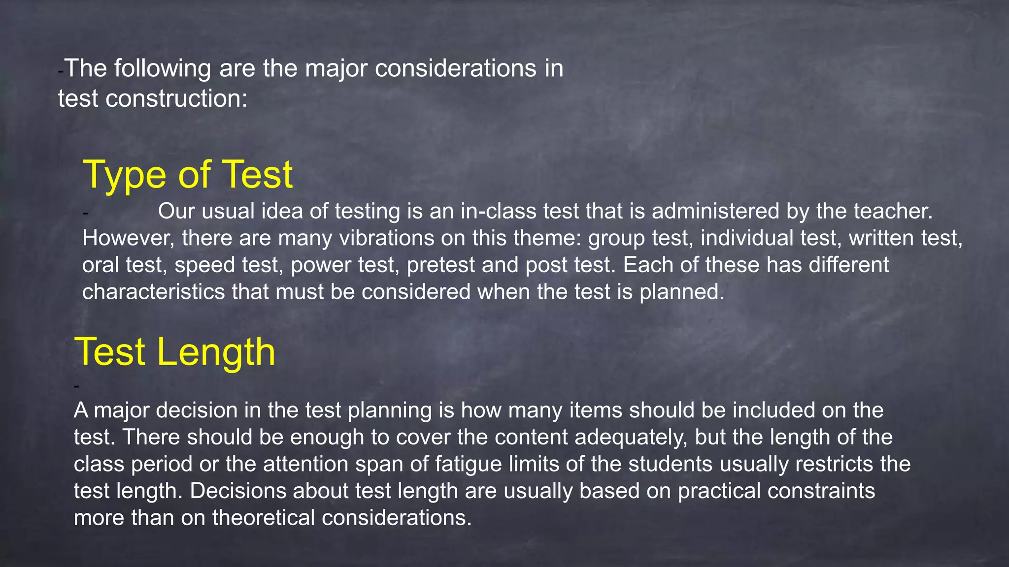 -The following are the major considerations in
test construction:
Type of Test
- Our usual idea of testing is an in-class test that is administered by the teacher.
However, there are many vibrations on this theme: group test, individual test, written test,
oral test, speed test, power test, pretest and post test. Each of these has different
characteristics that must be considered when the test is planned.
Test Length
-
A major decision in the test planning is how many items should be included on the
test. There should be enough to cover the content adequately, but the length of the
class period or the attention span of fatigue limits of the students usually restricts the
test length. Decisions about test length are usually based on practical constraints
more than on theoretical considerations.
 