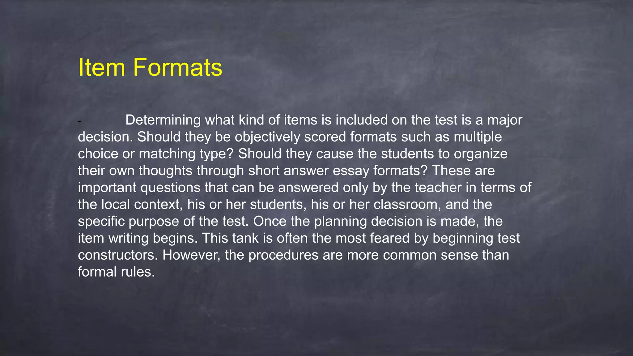 Item Formats
- Determining what kind of items is included on the test is a major
decision. Should they be objectively scored formats such as multiple
choice or matching type? Should they cause the students to organize
their own thoughts through short answer essay formats? These are
important questions that can be answered only by the teacher in terms of
the local context, his or her students, his or her classroom, and the
specific purpose of the test. Once the planning decision is made, the
item writing begins. This tank is often the most feared by beginning test
constructors. However, the procedures are more common sense than
formal rules.
 