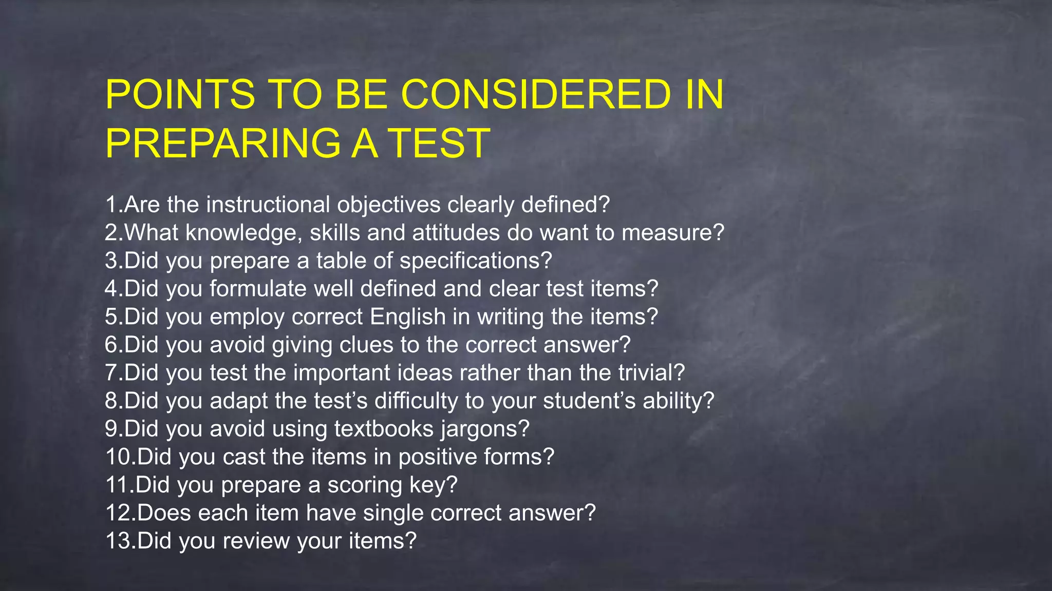 POINTS TO BE CONSIDERED IN
PREPARING A TEST
1.Are the instructional objectives clearly defined?
2.What knowledge, skills and attitudes do want to measure?
3.Did you prepare a table of specifications?
4.Did you formulate well defined and clear test items?
5.Did you employ correct English in writing the items?
6.Did you avoid giving clues to the correct answer?
7.Did you test the important ideas rather than the trivial?
8.Did you adapt the test’s difficulty to your student’s ability?
9.Did you avoid using textbooks jargons?
10.Did you cast the items in positive forms?
11.Did you prepare a scoring key?
12.Does each item have single correct answer?
13.Did you review your items?
 