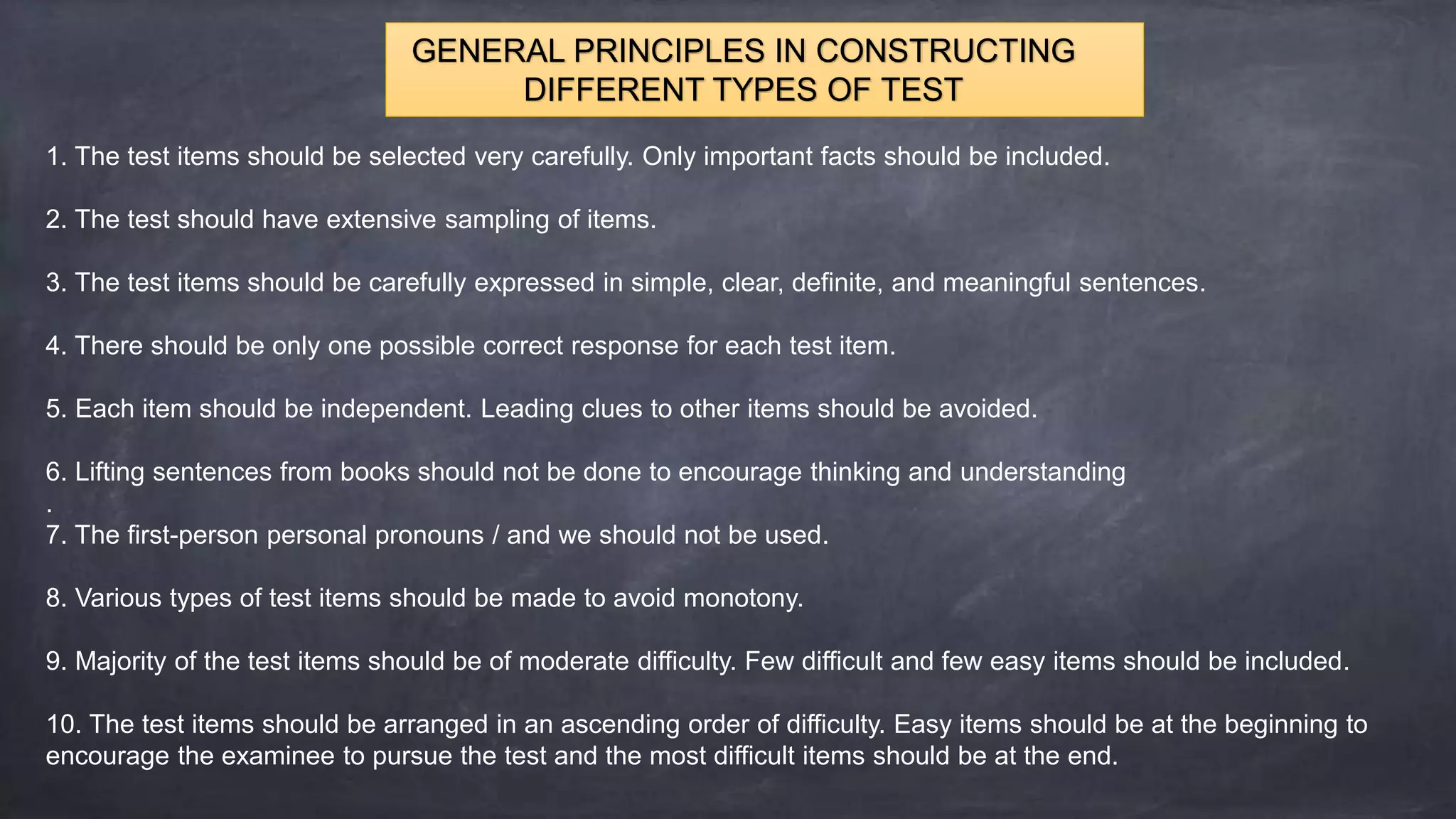 GENERAL PRINCIPLES IN CONSTRUCTING
DIFFERENT TYPES OF TEST
1. The test items should be selected very carefully. Only important facts should be included.
2. The test should have extensive sampling of items.
3. The test items should be carefully expressed in simple, clear, definite, and meaningful sentences.
4. There should be only one possible correct response for each test item.
5. Each item should be independent. Leading clues to other items should be avoided.
6. Lifting sentences from books should not be done to encourage thinking and understanding
.
7. The first-person personal pronouns / and we should not be used.
8. Various types of test items should be made to avoid monotony.
9. Majority of the test items should be of moderate difficulty. Few difficult and few easy items should be included.
10. The test items should be arranged in an ascending order of difficulty. Easy items should be at the beginning to
encourage the examinee to pursue the test and the most difficult items should be at the end.
 