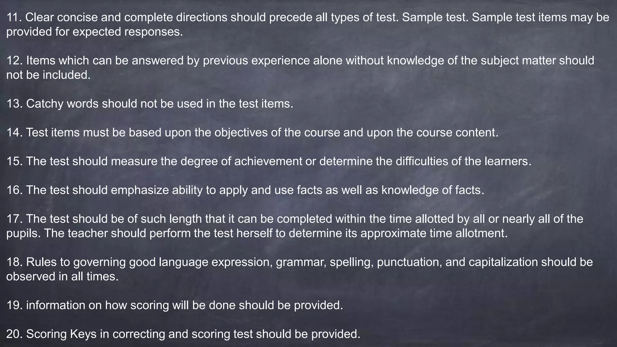 11. Clear concise and complete directions should precede all types of test. Sample test. Sample test items may be
provided for expected responses.
12. Items which can be answered by previous experience alone without knowledge of the subject matter should
not be included.
13. Catchy words should not be used in the test items.
14. Test items must be based upon the objectives of the course and upon the course content.
15. The test should measure the degree of achievement or determine the difficulties of the learners.
16. The test should emphasize ability to apply and use facts as well as knowledge of facts.
17. The test should be of such length that it can be completed within the time allotted by all or nearly all of the
pupils. The teacher should perform the test herself to determine its approximate time allotment.
18. Rules to governing good language expression, grammar, spelling, punctuation, and capitalization should be
observed in all times.
19. information on how scoring will be done should be provided.
20. Scoring Keys in correcting and scoring test should be provided.
 