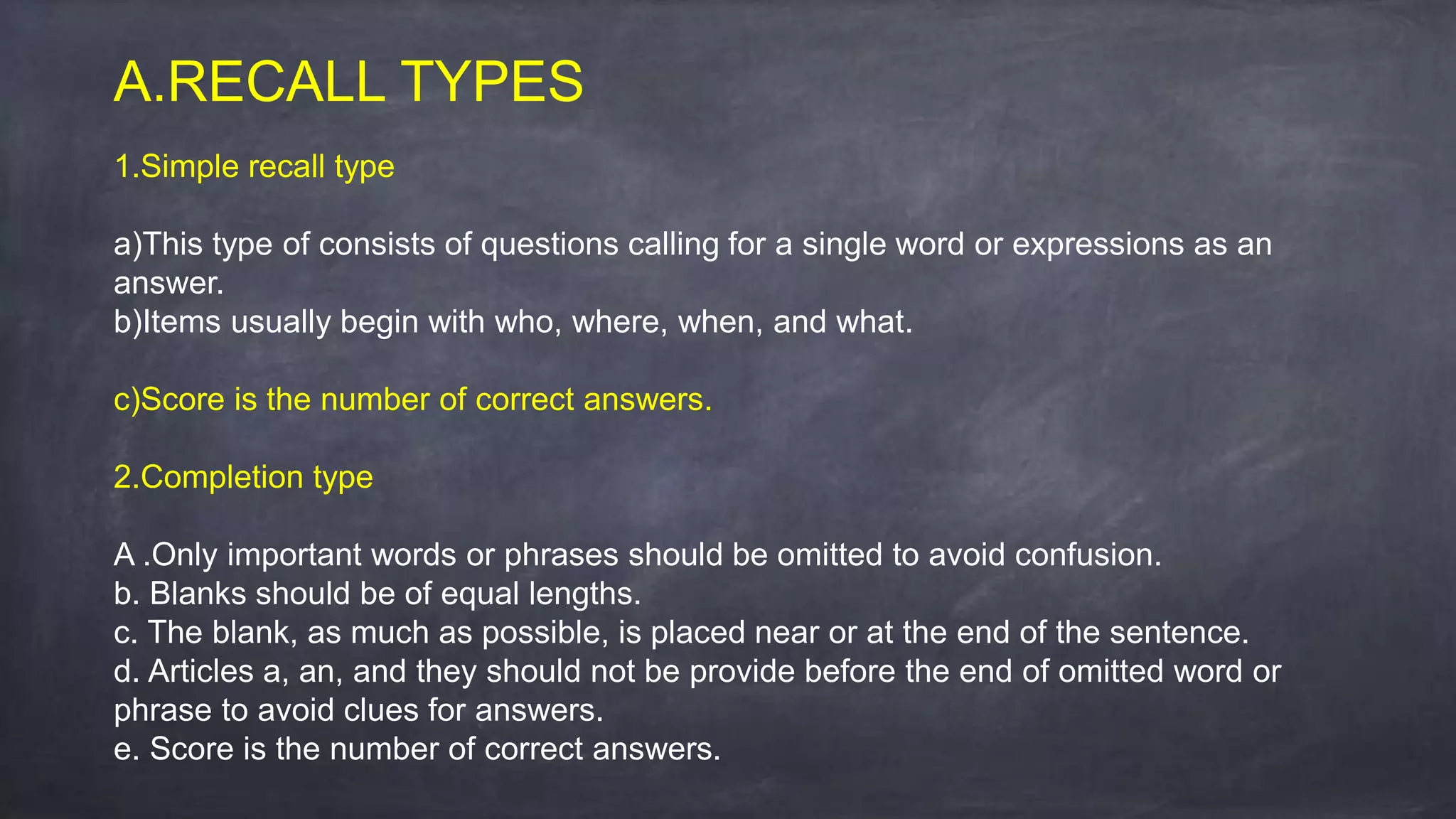 A.RECALL TYPES
1.Simple recall type
a)This type of consists of questions calling for a single word or expressions as an
answer.
b)Items usually begin with who, where, when, and what.
c)Score is the number of correct answers.
2.Completion type
A .Only important words or phrases should be omitted to avoid confusion.
b. Blanks should be of equal lengths.
c. The blank, as much as possible, is placed near or at the end of the sentence.
d. Articles a, an, and they should not be provide before the end of omitted word or
phrase to avoid clues for answers.
e. Score is the number of correct answers.
 