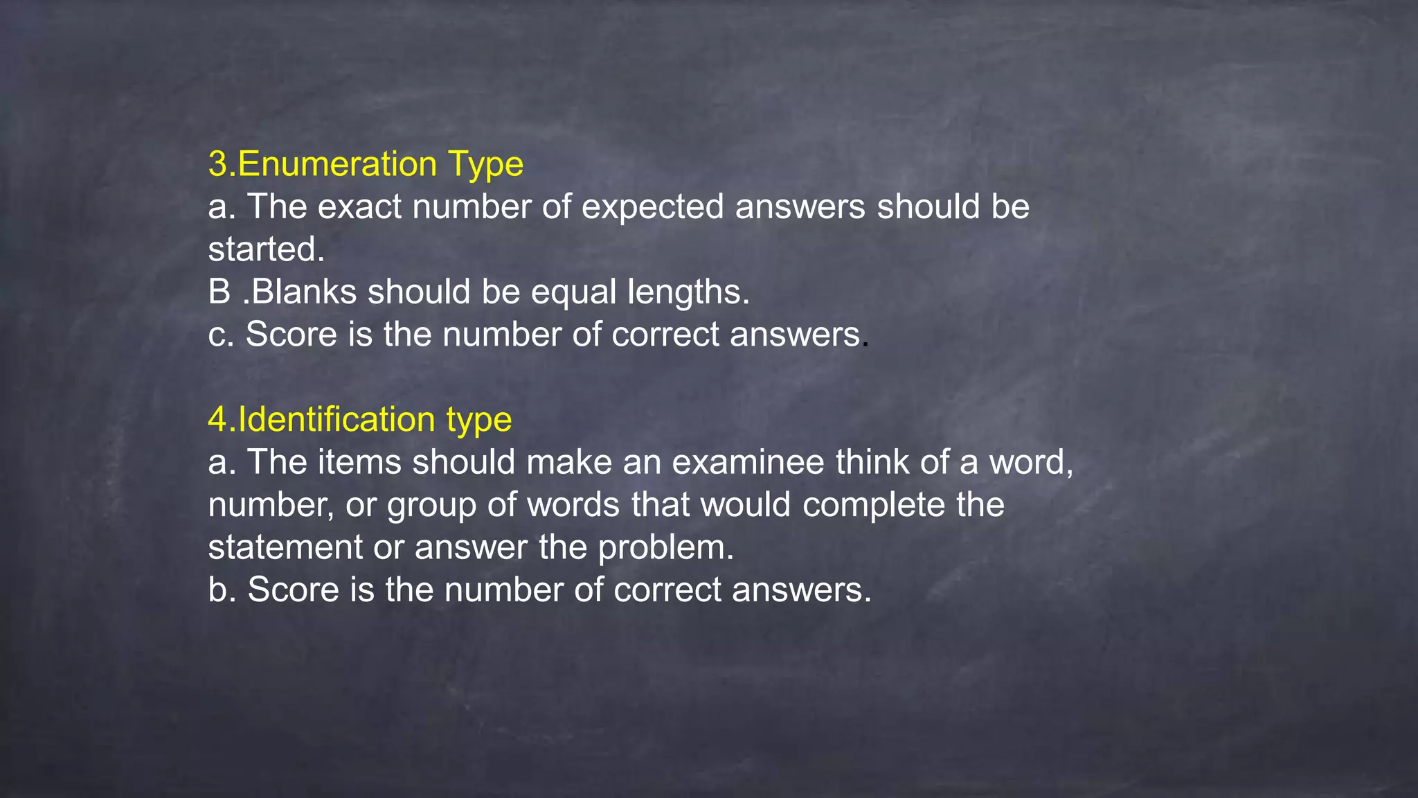 3.Enumeration Type
a. The exact number of expected answers should be
started.
B .Blanks should be equal lengths.
c. Score is the number of correct answers.
4.Identification type
a. The items should make an examinee think of a word,
number, or group of words that would complete the
statement or answer the problem.
b. Score is the number of correct answers.
 