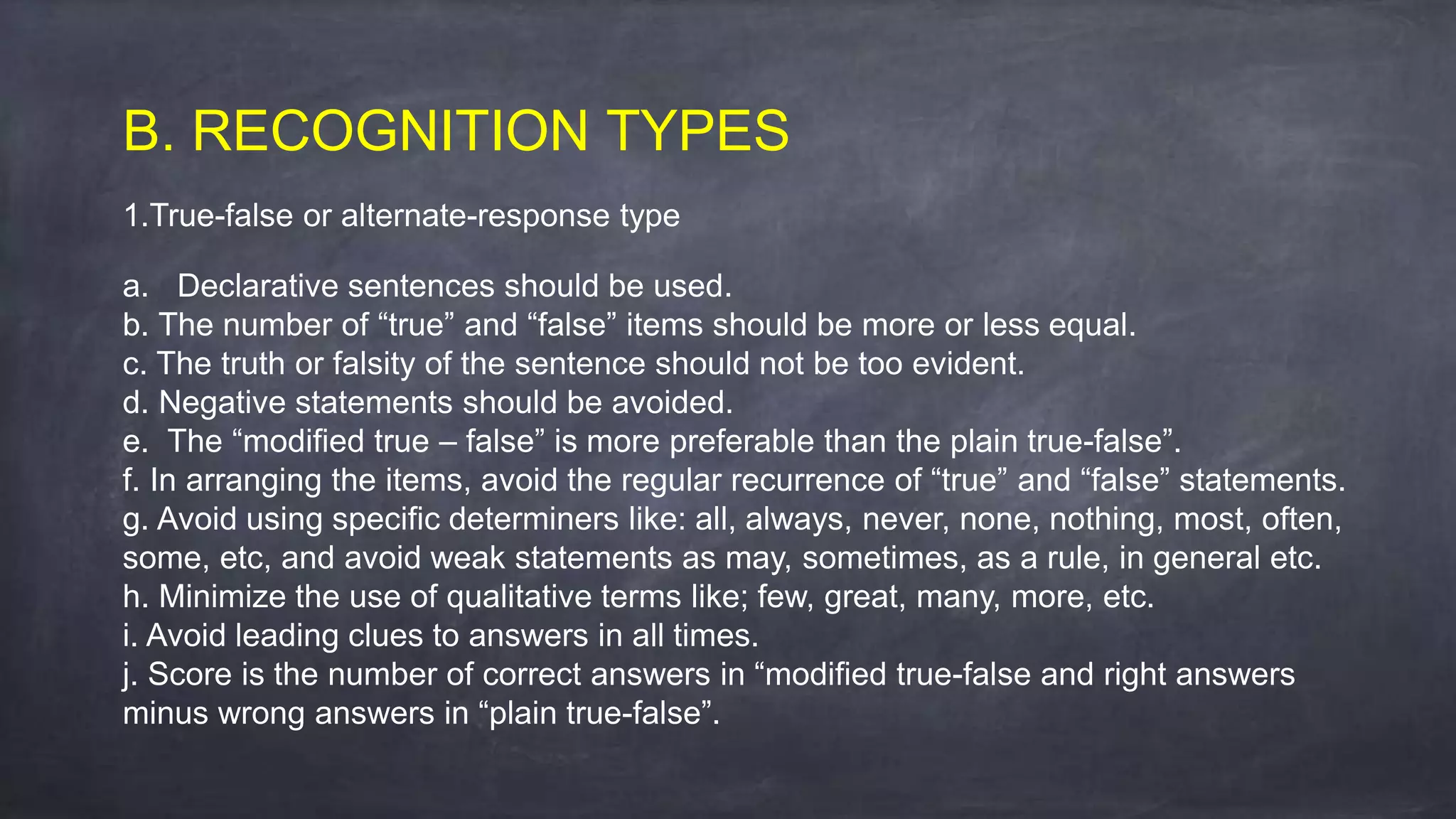 B. RECOGNITION TYPES
1.True-false or alternate-response type
a. Declarative sentences should be used.
b. The number of “true” and “false” items should be more or less equal.
c. The truth or falsity of the sentence should not be too evident.
d. Negative statements should be avoided.
e. The “modified true – false” is more preferable than the plain true-false”.
f. In arranging the items, avoid the regular recurrence of “true” and “false” statements.
g. Avoid using specific determiners like: all, always, never, none, nothing, most, often,
some, etc, and avoid weak statements as may, sometimes, as a rule, in general etc.
h. Minimize the use of qualitative terms like; few, great, many, more, etc.
i. Avoid leading clues to answers in all times.
j. Score is the number of correct answers in “modified true-false and right answers
minus wrong answers in “plain true-false”.
 
