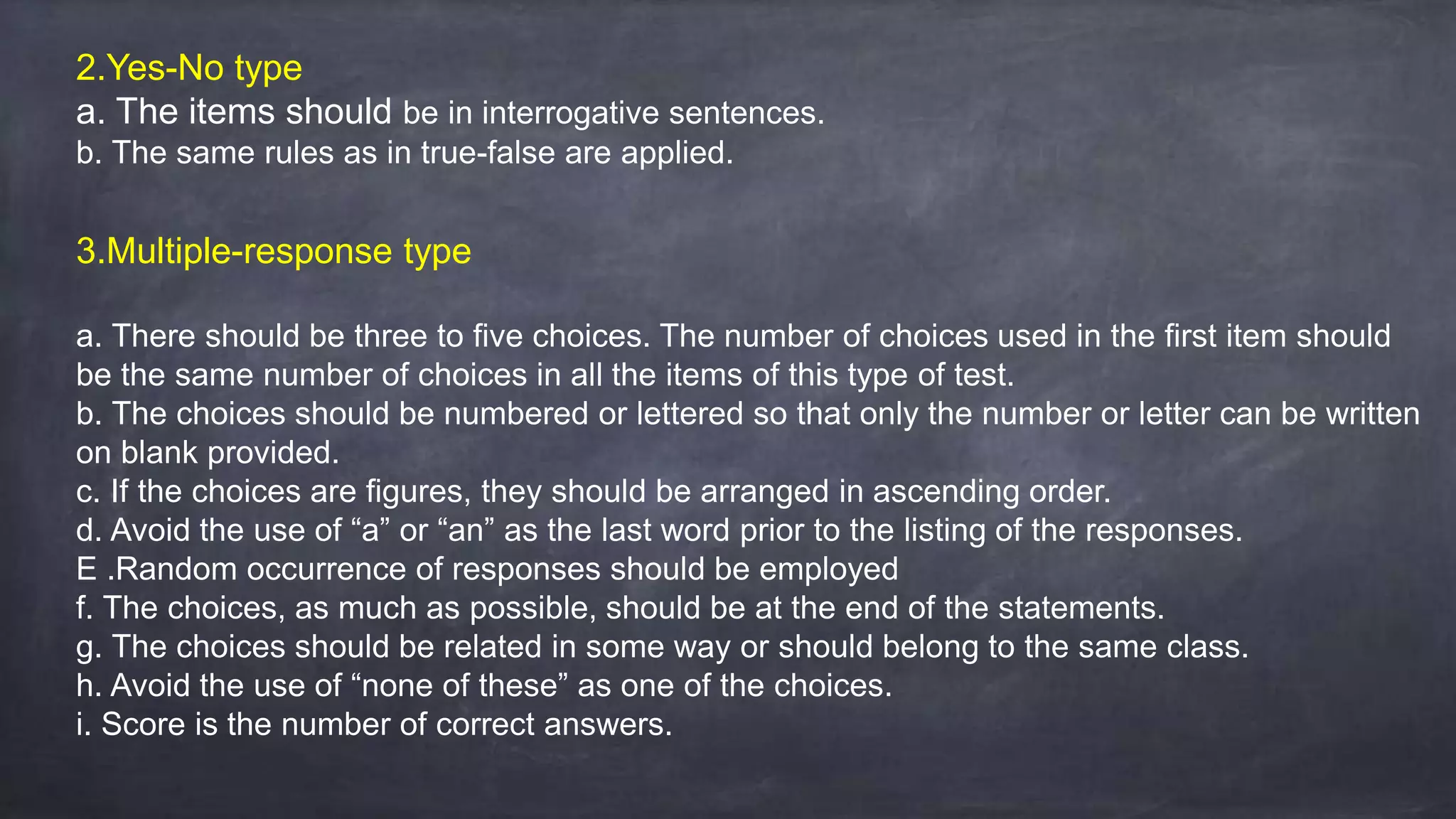 2.Yes-No type
a. The items should be in interrogative sentences.
b. The same rules as in true-false are applied.
3.Multiple-response type
a. There should be three to five choices. The number of choices used in the first item should
be the same number of choices in all the items of this type of test.
b. The choices should be numbered or lettered so that only the number or letter can be written
on blank provided.
c. If the choices are figures, they should be arranged in ascending order.
d. Avoid the use of “a” or “an” as the last word prior to the listing of the responses.
E .Random occurrence of responses should be employed
f. The choices, as much as possible, should be at the end of the statements.
g. The choices should be related in some way or should belong to the same class.
h. Avoid the use of “none of these” as one of the choices.
i. Score is the number of correct answers.
 