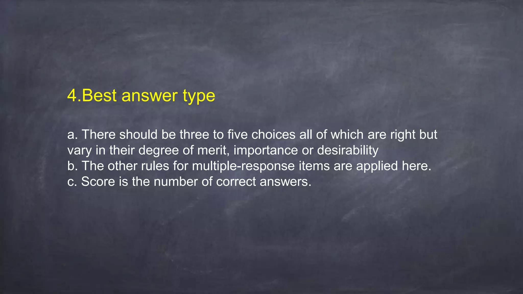 4.Best answer type
a. There should be three to five choices all of which are right but
vary in their degree of merit, importance or desirability
b. The other rules for multiple-response items are applied here.
c. Score is the number of correct answers.
 