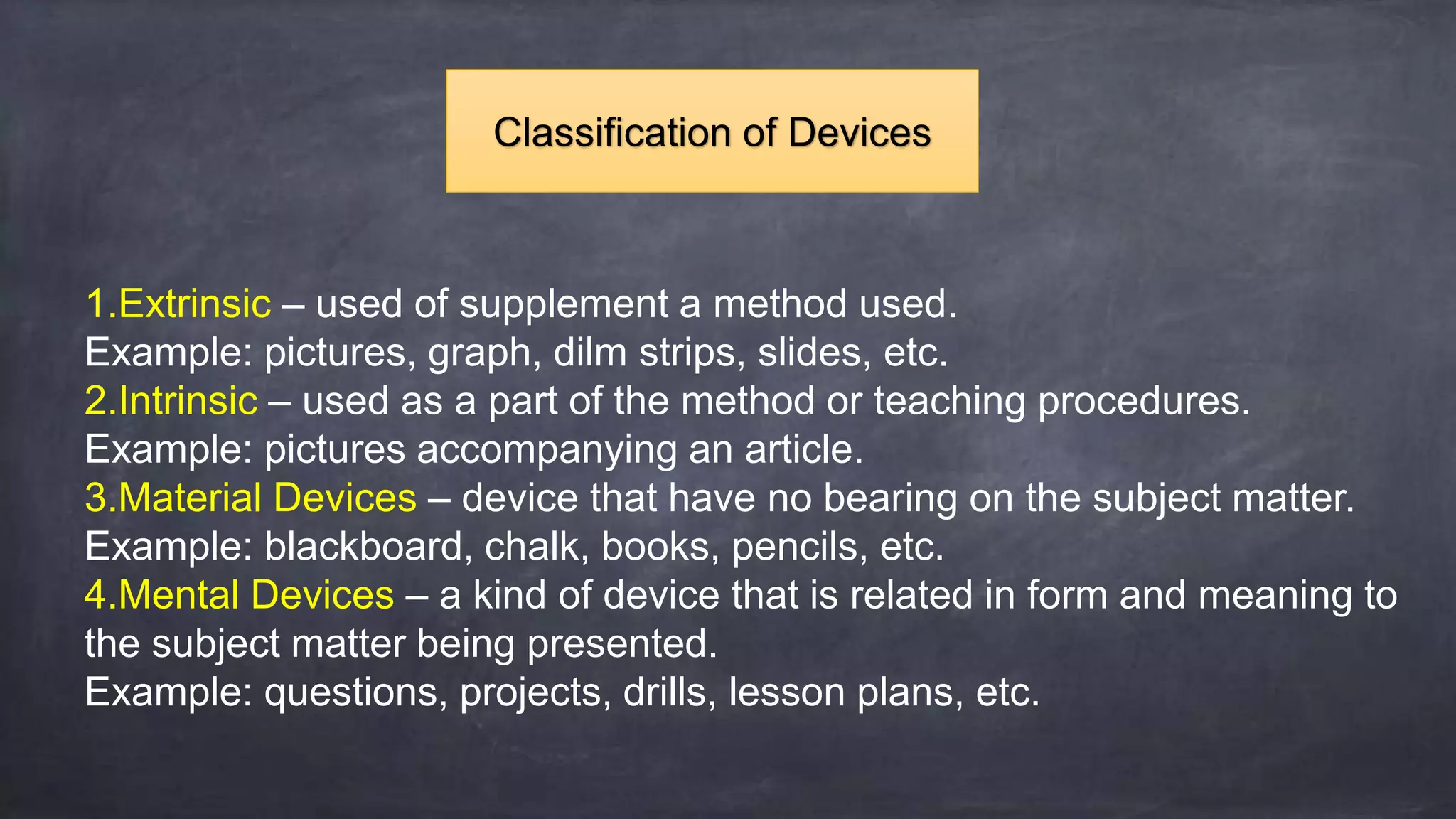 1.Extrinsic – used of supplement a method used.
Example: pictures, graph, dilm strips, slides, etc.
2.Intrinsic – used as a part of the method or teaching procedures.
Example: pictures accompanying an article.
3.Material Devices – device that have no bearing on the subject matter.
Example: blackboard, chalk, books, pencils, etc.
4.Mental Devices – a kind of device that is related in form and meaning to
the subject matter being presented.
Example: questions, projects, drills, lesson plans, etc.
Classification of Devices
 