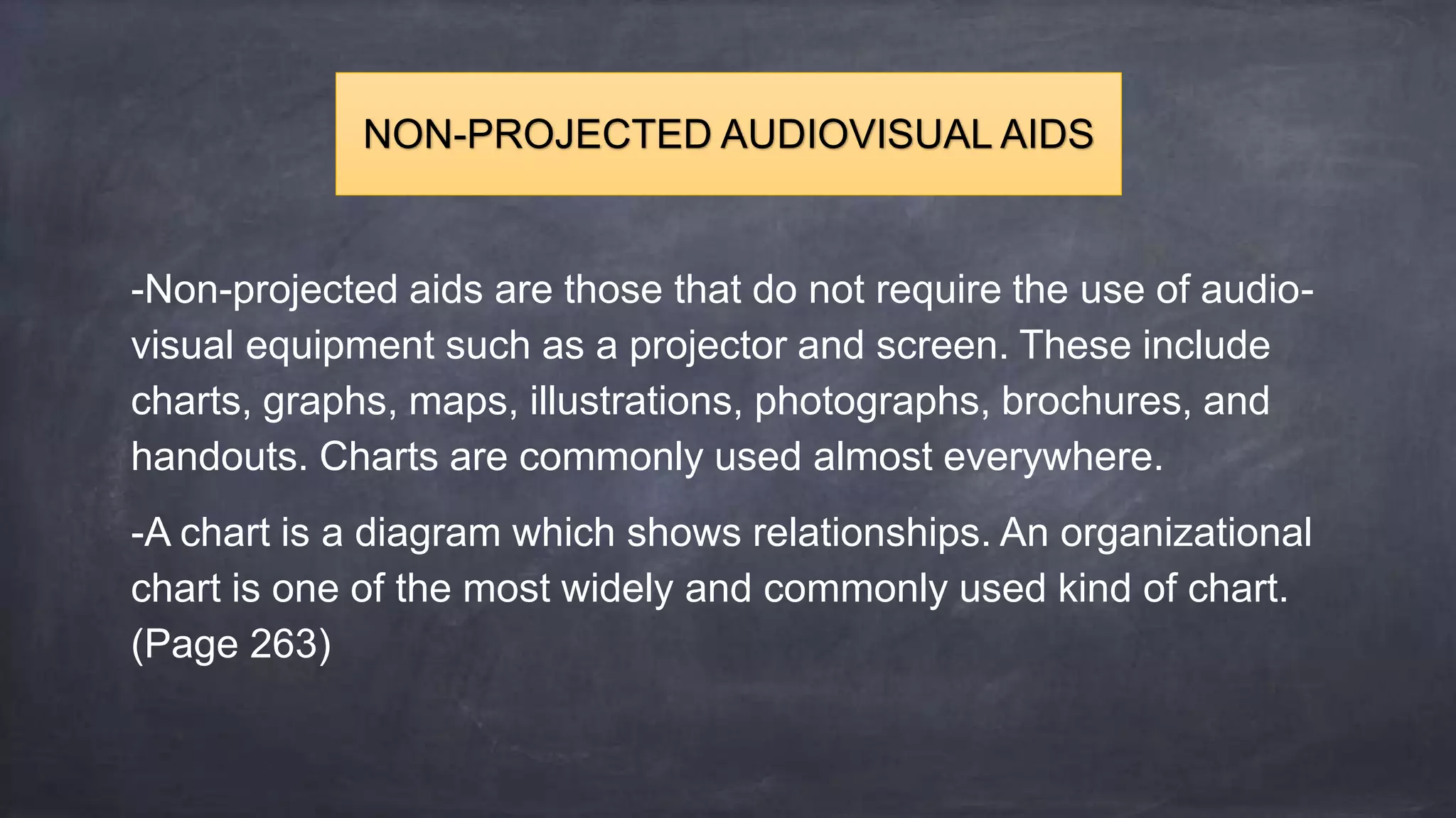 -Non-projected aids are those that do not require the use of audio-
visual equipment such as a projector and screen. These include
charts, graphs, maps, illustrations, photographs, brochures, and
handouts. Charts are commonly used almost everywhere.
-A chart is a diagram which shows relationships. An organizational
chart is one of the most widely and commonly used kind of chart.
(Page 263)
NON-PROJECTED AUDIOVISUAL AIDS
 