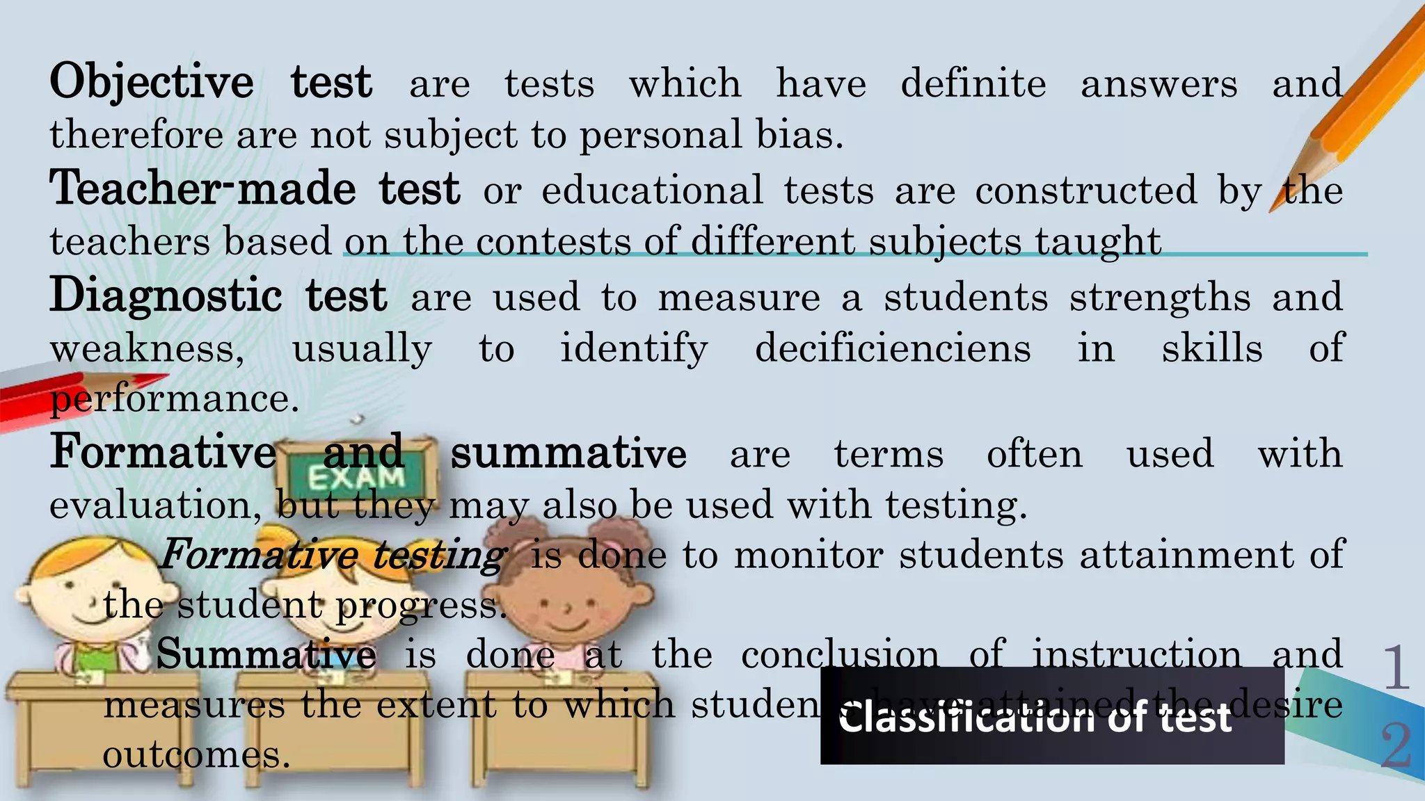 Classification of test
1
2
Objective test are tests which have definite answers and
therefore are not subject to personal bias.
Teacher-made test or educational tests are constructed by the
teachers based on the contests of different subjects taught
Diagnostic test are used to measure a students strengths and
weakness, usually to identify decificienciens in skills of
performance.
Formative and summative are terms often used with
evaluation, but they may also be used with testing.
Formative testing is done to monitor students attainment of
the student progress.
Summative is done at the conclusion of instruction and
measures the extent to which students have attained the desire
outcomes.
 