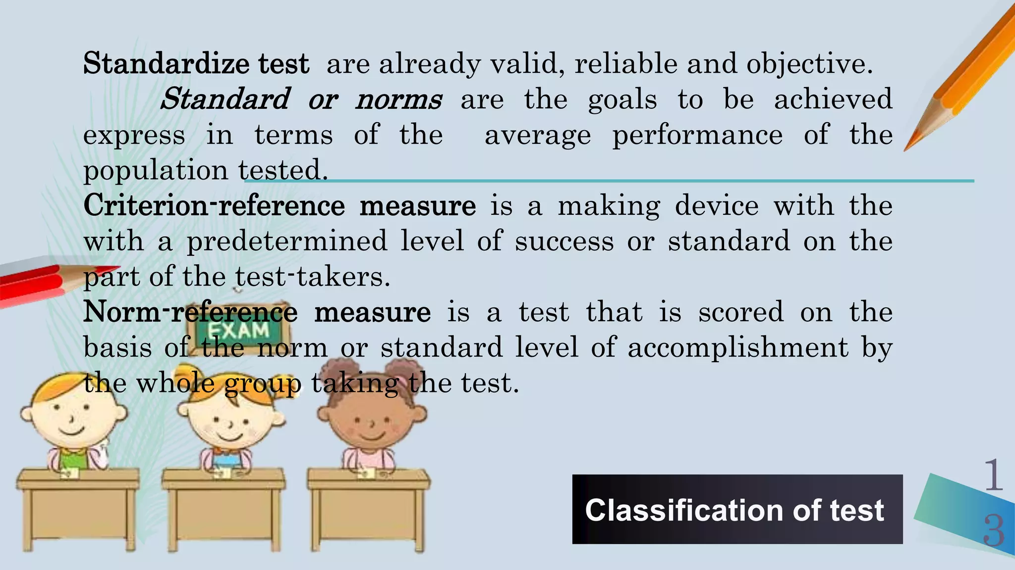 Classification of test
1
3
Standardize test are already valid, reliable and objective.
Standard or norms are the goals to be achieved
express in terms of the average performance of the
population tested.
Criterion-reference measure is a making device with the
with a predetermined level of success or standard on the
part of the test-takers.
Norm-reference measure is a test that is scored on the
basis of the norm or standard level of accomplishment by
the whole group taking the test.
 