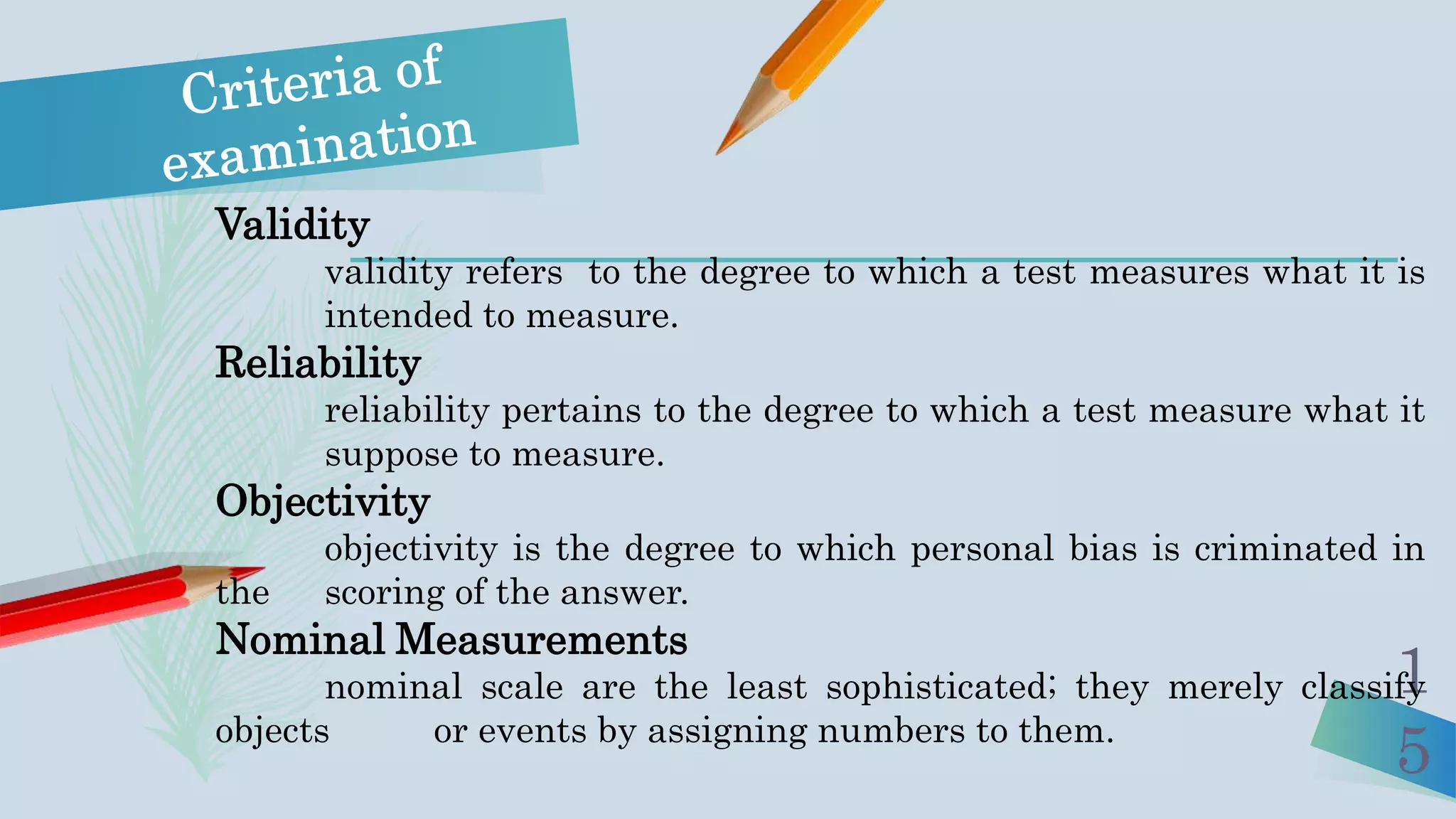 1
5
Validity
validity refers to the degree to which a test measures what it is
intended to measure.
Reliability
reliability pertains to the degree to which a test measure what it
suppose to measure.
Objectivity
objectivity is the degree to which personal bias is criminated in
the scoring of the answer.
Nominal Measurements
nominal scale are the least sophisticated; they merely classify
objects or events by assigning numbers to them.
 