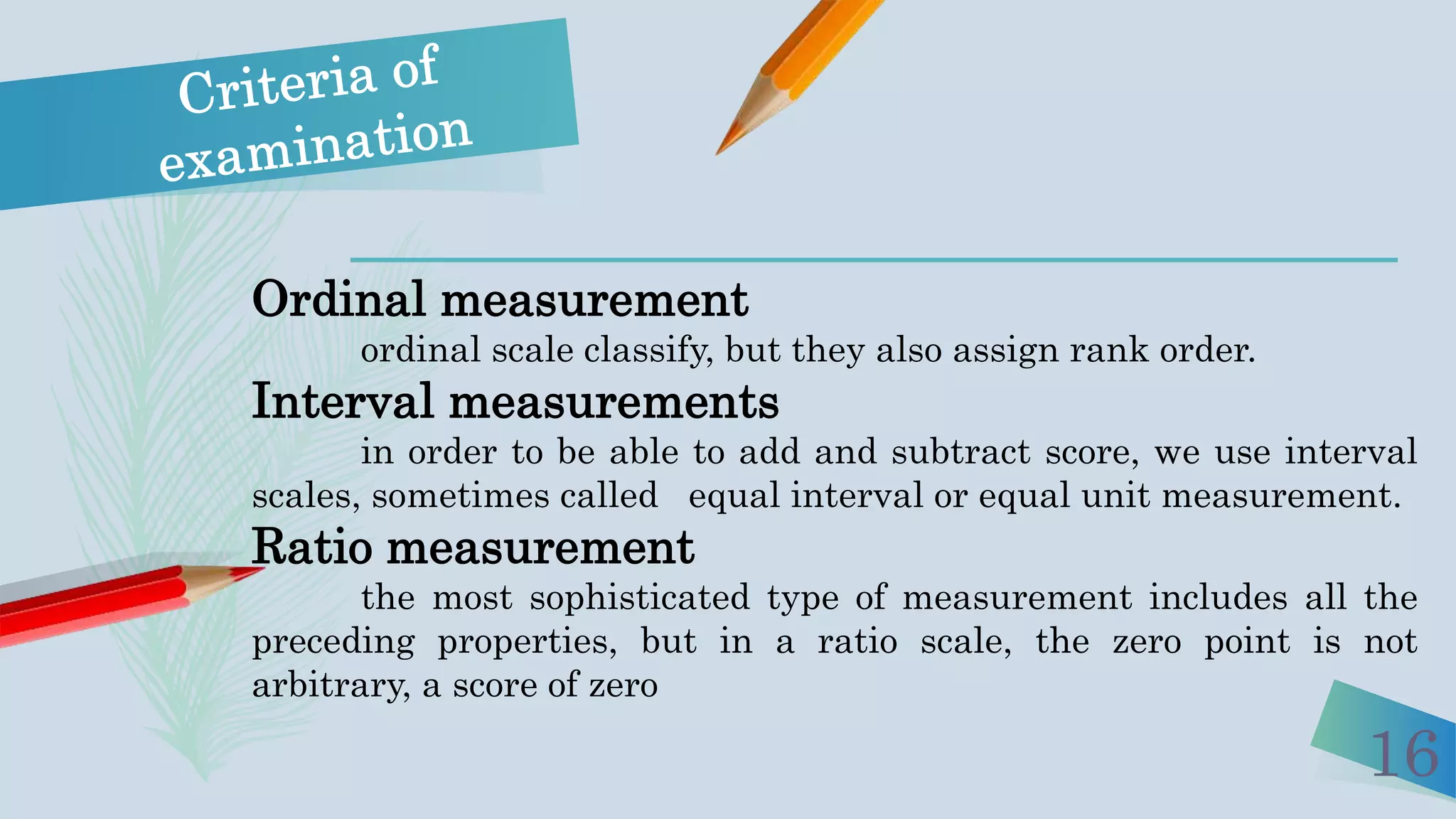 16
Ordinal measurement
ordinal scale classify, but they also assign rank order.
Interval measurements
in order to be able to add and subtract score, we use interval
scales, sometimes called equal interval or equal unit measurement.
Ratio measurement
the most sophisticated type of measurement includes all the
preceding properties, but in a ratio scale, the zero point is not
arbitrary, a score of zero
 