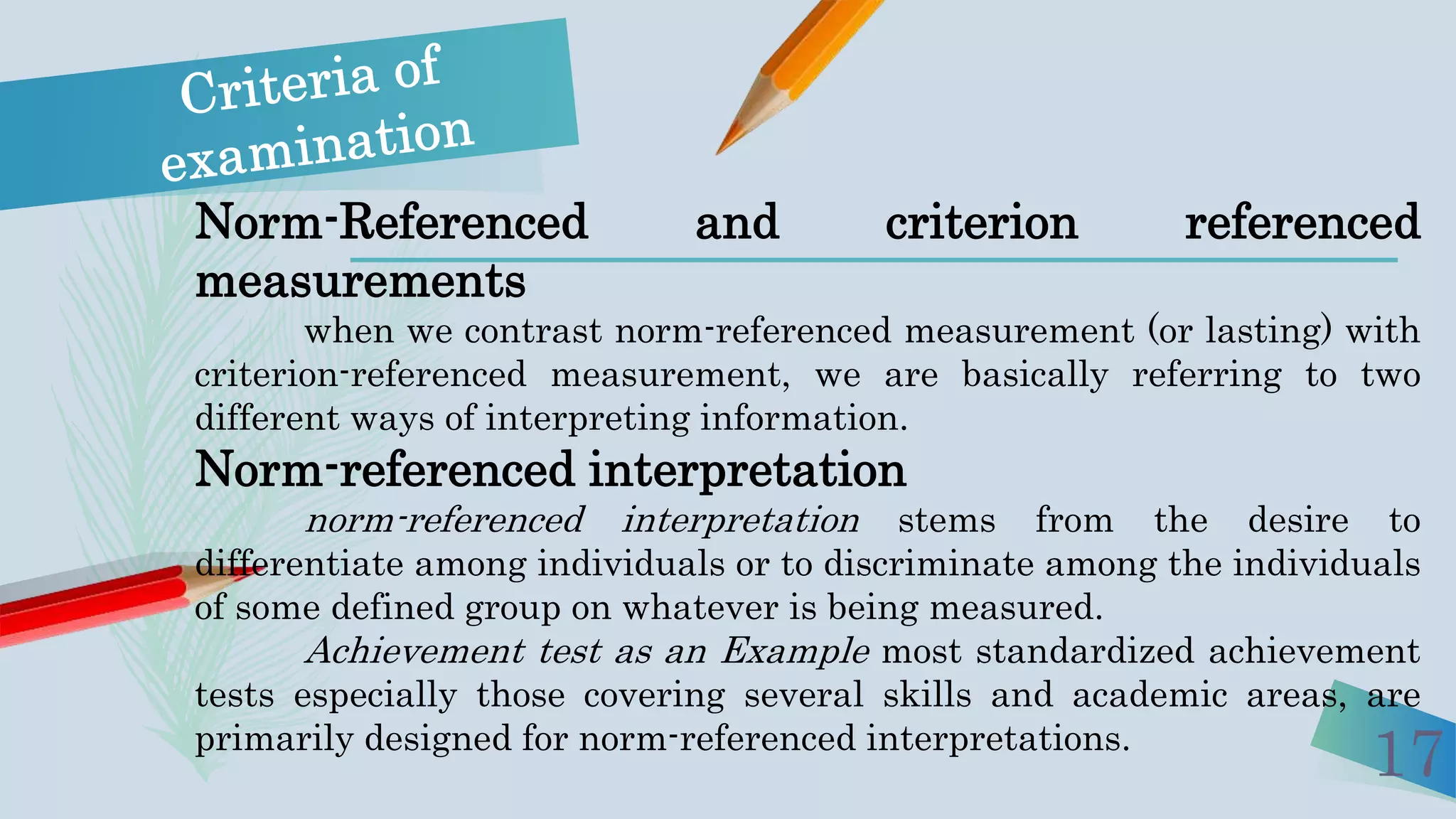 17
Norm-Referenced and criterion referenced
measurements
when we contrast norm-referenced measurement (or lasting) with
criterion-referenced measurement, we are basically referring to two
different ways of interpreting information.
Norm-referenced interpretation
norm-referenced interpretation stems from the desire to
differentiate among individuals or to discriminate among the individuals
of some defined group on whatever is being measured.
Achievement test as an Example most standardized achievement
tests especially those covering several skills and academic areas, are
primarily designed for norm-referenced interpretations.
 