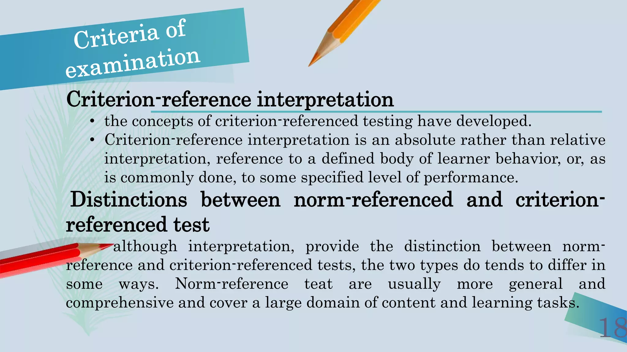 18
Criterion-reference interpretation
• the concepts of criterion-referenced testing have developed.
• Criterion-reference interpretation is an absolute rather than relative
interpretation, reference to a defined body of learner behavior, or, as
is commonly done, to some specified level of performance.
Distinctions between norm-referenced and criterion-
referenced test
although interpretation, provide the distinction between norm-
reference and criterion-referenced tests, the two types do tends to differ in
some ways. Norm-reference teat are usually more general and
comprehensive and cover a large domain of content and learning tasks.
 