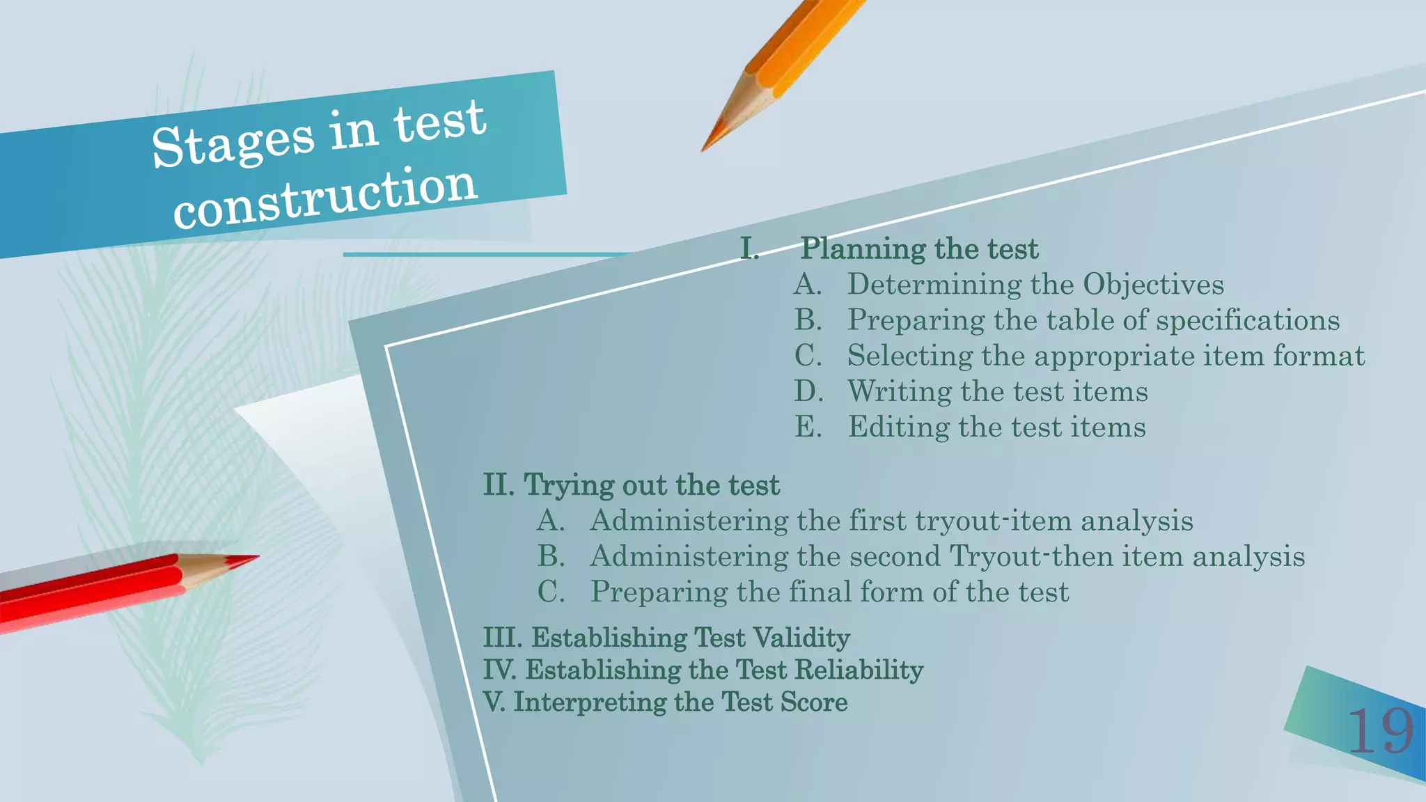 19
I. Planning the test
A. Determining the Objectives
B. Preparing the table of specifications
C. Selecting the appropriate item format
D. Writing the test items
E. Editing the test items
II. Trying out the test
A. Administering the first tryout-item analysis
B. Administering the second Tryout-then item analysis
C. Preparing the final form of the test
III. Establishing Test Validity
IV. Establishing the Test Reliability
V. Interpreting the Test Score
 