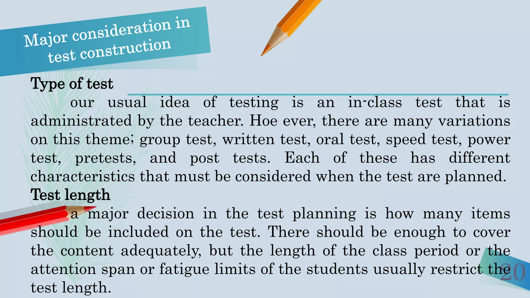 20
Type of test
our usual idea of testing is an in-class test that is
administrated by the teacher. Hoe ever, there are many variations
on this theme; group test, written test, oral test, speed test, power
test, pretests, and post tests. Each of these has different
characteristics that must be considered when the test are planned.
Test length
a major decision in the test planning is how many items
should be included on the test. There should be enough to cover
the content adequately, but the length of the class period or the
attention span or fatigue limits of the students usually restrict the
test length.
 