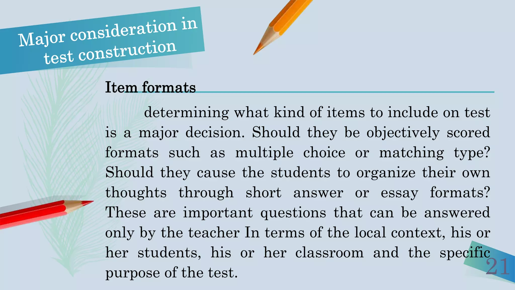 21
Item formats
determining what kind of items to include on test
is a major decision. Should they be objectively scored
formats such as multiple choice or matching type?
Should they cause the students to organize their own
thoughts through short answer or essay formats?
These are important questions that can be answered
only by the teacher In terms of the local context, his or
her students, his or her classroom and the specific
purpose of the test.
 