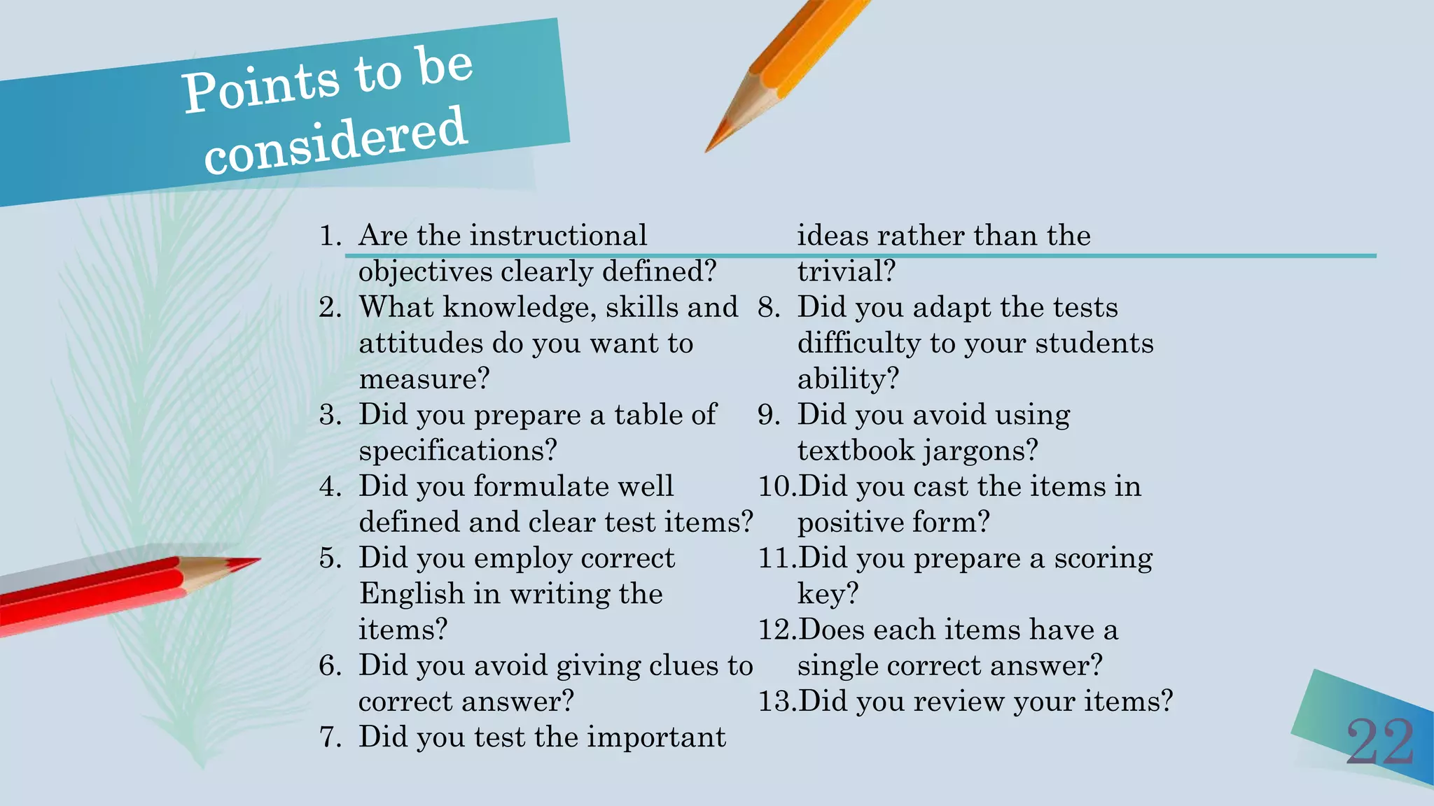 22
1. Are the instructional
objectives clearly defined?
2. What knowledge, skills and
attitudes do you want to
measure?
3. Did you prepare a table of
specifications?
4. Did you formulate well
defined and clear test items?
5. Did you employ correct
English in writing the
items?
6. Did you avoid giving clues to
correct answer?
7. Did you test the important
ideas rather than the
trivial?
8. Did you adapt the tests
difficulty to your students
ability?
9. Did you avoid using
textbook jargons?
10.Did you cast the items in
positive form?
11.Did you prepare a scoring
key?
12.Does each items have a
single correct answer?
13.Did you review your items?
 